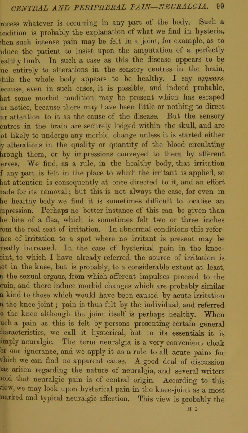 rocess whatever is occurring in any part of the body. Such a ondition is probably the explanation of what we find in hysteria, rhen such intense pain may be felt in a joint, for example, as to iduce the patient to insist upon the amputation of a perfectly ealthy limb. In such a case as this the disease appears to be ue entirely to alterations in the sensory centres in the brain, rhile the whole body appears to be healthy. I say appears, ecause, even in such cases, it is possible, and indeed probable, bat some morbid condition may be present which has escaped ur notice, because there may have been little or nothing to direct ur attention to it as the cause of the disease. But the sensory entres in the brain are securely lodged within the skull, and are ot likely to undergo any morbid change unless it is started either y alterations in the quality or quantity of the blood circulating hrough them, or by impressions conveyed to them by afferent erves. We find, as a rule, in the healthy body, that irritation f any part is felt in the place to which the irritant is applied, so bat attention is consequently at once directed to it, and an effort aade for its removal; but this is not always the case, for even in he healthy body we find it is sometimes difficult to localise an repression. Perhaps no better instance of this can be given than he bite of a flea, which is sometimes felt two or three inches rom the real seat of irritation. In abnormal conditions this refer- nce of irritation to a spot where no irritant is present may be reatly increased. In the case of hysterical pain in the knee- oint, to which I have already referred, the source of irritation is tot in the knee, but is probably, to a considerable extent at least, n the sexual organs, from which afferent impulses proceed to the •rain, and there induce morbid changes which are probably similar n kind to those which would have been caused by acute irritation n the knee-joint; pain is thus felt by the individual, and referred o the knee although the joint itself is perhaps healthy. When uch a pain as this is felt by persons presenting certain general haracteristics, we call it hysterical, but in its essentials it is imply neuralgic. The term neuralgia is a very convenient cloak or our ignorance, and we apply it as a rule to all acute pains for vhich we can find no apparent cause. A good deal of discussion las arisen regarding the nature of neuralgia, and several writers mid that neuralgic pain is of central origin. According to this dew, we may look upon hysterical pain in the knee-joint as a most narked and typical neuralgic affection. This view is probably the