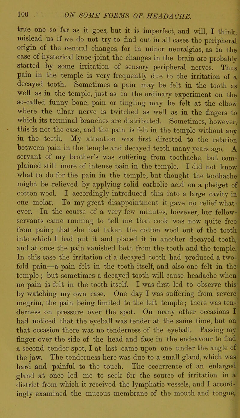 true one so far as it goes, but it is imperfect, and will, I think, mislead us if we do not try to find out in all cases the peripheral origin of the central changes, for in minor neuralgias, as in the case of hysterical knee-joint, the changes in the brain are probably started by some irritation of sensory peripheral nerves. Thus pain in the temple is very frequently due to the irritation of a decayed tooth. Sometimes a pain may be felt in the tooth as well as in the temple, just as in the ordinary experiment on the so-called funny bone, pain or tingling may be felt at the elbow where the ulnar nerve is twitched as well as in the fingers to which its terminal branches are distributed. Sometimes, however, this is not the case, and the pain is felt in the temple without any in the teeth. My attention was first directed to the relation between pain in the temple and decayed teeth many years ago. A servant of my brother’s was suffering from toothache, but com- plained still more of intense pain in the temple. I did not know what to do for the pain in the temple, but thought the toothache might be relieved by applying solid carbolic acid on a pledget of cotton wool. I accordingly introduced this into a large cavity in one molar. To my great disappointment it gave no relief what- ever. In the course of a very few minutes, however, her fellow- servants came running to tell me that cook was now quite free from pain; that she had taken the cotton wool out of the tooth into which I had put it and jidaced it in another decayed tooth, and at once the jDain vanished both from the tooth and the temple. In this case the irritation of a decayed tooth had produced a two- fold pain—a pain felt in the tooth itself, and also one felt in the temple ; but sometimes a decayed tooth will cause headache when no pain is felt in the tooth itself. I was first led to observe this by watching my own case. One day I was suffering from severe megrim, the pain being limited to the left temple; there was ten- derness on pressure over the spot. On many other occasions I had noticed that the eyeball was tender at the same time, but on that occasion there was no tenderness of the eyeball. Passing my finger over the side of the head and face in the endeavour to find a second tender spot, I at last came upon one under the angle of the jaw. The tenderness here was due to a small gland, which was hard and painful to the touch. The occurrence of an enlarged gland at once led me to seek for the source of irritation in a district from which it received the lymphatic vessels, and I accord- ingly examined the mucous membrane of the mouth and tongue,