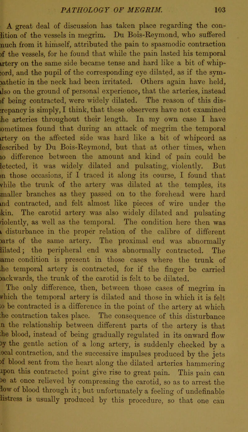 A great deal of discussion has taken place regarding the con- lition of the vessels in megrim. Du Bois-Reymond, who suffered nuch from it himself, attributed the pain to spasmodic contraction )f the vessels, for he found that while the pain lasted his temporal irtery on the same side became tense and hard like a bit of whip- :ord, and the pupil of the corresponding eye dilated, as if the sym- Dathetic in the neck had been irritated. Others again have held, ilso on the ground of personal experience, that the arteries, instead >f being contracted, were widely dilated. The reason of this dis- :repancy is simply, I think, that these observers have not examined ;he arteries throughout their length. In my own case I have lometimes found that during an attack of megrim the temporal irtery on the affected side was hard like a bit of whipcord as lescribed by Du Bois-Reymond, but that at other times, when xo difference between the amount and kind of pain could be letected, it was widely dilated and pulsating, violently. But >n those occasions, if I traced it along its course, I found that vhile the trunk of the artery was dilated at the temples, its imaller branches as they passed on to the forehead were hard ind contracted, and felt almost like pieces of wire under the ikin. The carotid artery was also widely dilated and pulsating dolently, as well as the temporal. The condition here then was i disturbance in the proper relation of the calibre of different jarts of the same artery. The proximal end was abnormally lilated; the peripheral end was abnormally contracted. The lame condition is present in those cases where the trunk of ;he temporal artery is contracted, for if the finger be carried jackwards, the trunk of the carotid is felt to be dilated. The only difference, then, between those cases of megrim in vhicli the temporal artery is dilated and those in which it is felt ;o be contracted is a difference in the point of the artery at which :he contraction takes place. The consequence of this disturbance n the relationship between different parts of the artery is that :he blood, instead of being gradually regulated in its onward flow 3y the gentle action of a long artery, is suddenly checked by a ocal contraction, and the successive impulses produced by the jets )f blood sent from the heart along the dilated arteries hammering ipon this contracted point give rise to great pain. This pain can ae at once relieved by compressing the carotid, so as to arrest the low of blood through it; but unfortunately a feeling of undefinable listress is usually produced by this procedure, so that one can