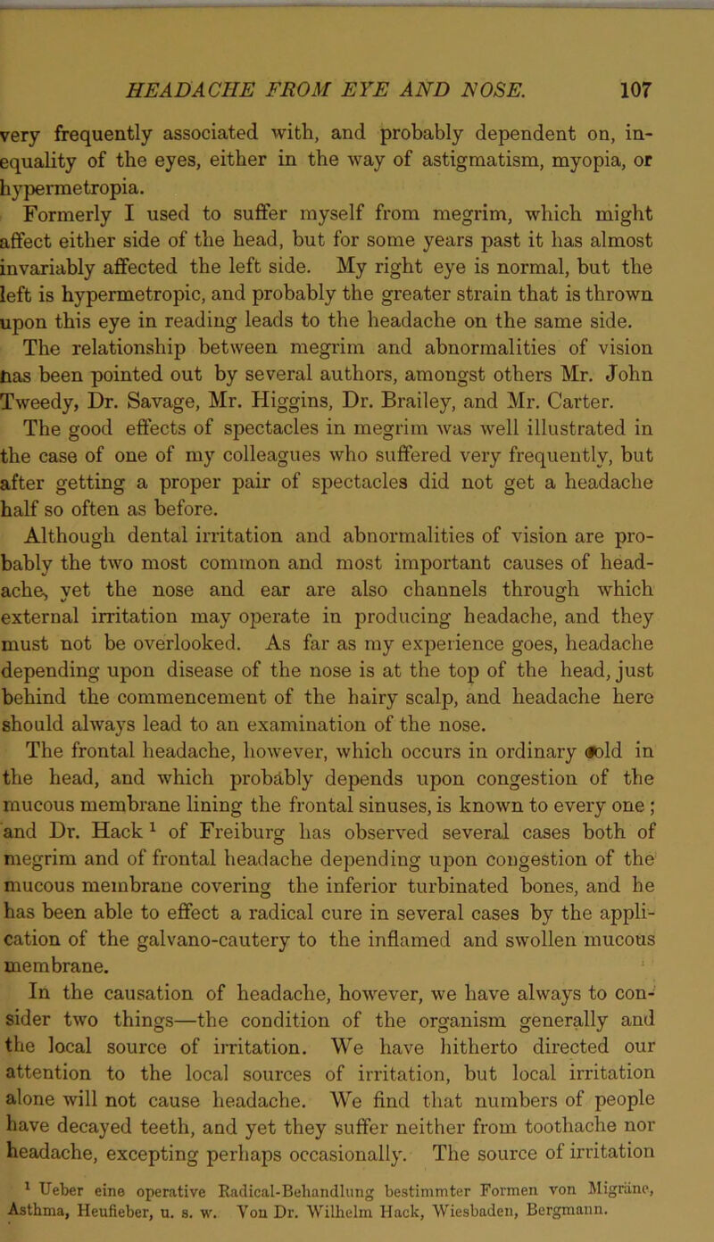 very frequently associated with, and probably dependent on, in- equality of the eyes, either in the way of astigmatism, myopia, or hypermetropia. Formerly I used to suffer myself from megrim, which might affect either side of the head, but for some years past it has almost invariably affected the left side. My right eye is normal, but the left is hypermetropic, and probably the greater strain that is thrown upon this eye in reading leads to the headache on the same side. The relationship between megrim and abnormalities of vision tias been pointed out by several authors, amongst others Mr. John Tweedy, Dr. Savage, Mr. Higgins, Dr. Brailey, and Mr. Carter. The good effects of spectacles in megrim was well illustrated in the case of one of my colleagues who suffered very frequently, but after getting a proper pair of spectacles did not get a headache half so often as before. Although dental irritation and abnormalities of vision are pro- bably the two most common and most important causes of head- ache, yet the nose and ear are also channels through which external irritation may operate in producing headache, and they must not be overlooked. As far as my experience goes, headache depending upon disease of the nose is at the top of the head, just behind the commencement of the hairy scalp, and headache here should always lead to an examination of the nose. The frontal headache, however, which occurs in ordinary oold in the head, and which probably depends upon congestion of the mucous membrane lining the frontal sinuses, is known to every one ; and Dr. Hack1 of Freiburg has observed several cases both of megrim and of frontal headache depending upon congestion of the mucous membrane covering the inferior turbinated bones, and he has been able to effect a radical cure in several cases by the appli- cation of the galvano-cautery to the inflamed and swollen mucous membrane. In the causation of headache, however, we have always to con- sider two things—the condition of the organism generally and the local source of irritation. We have hitherto directed our attention to the local sources of irritation, but local irritation alone will not cause headache. We find that numbers of people have decayed teeth, and yet they suffer neither from toothache nor headache, excepting perhaps occasionally. The source of irritation 1 Ueber eine operative Radical-Beliandlung bestimmter Formen von Migrane, Asthma, Heufieber, u. s. w. Yon Dr. Wilhelm Hack, Wiesbaden, Bergmann.