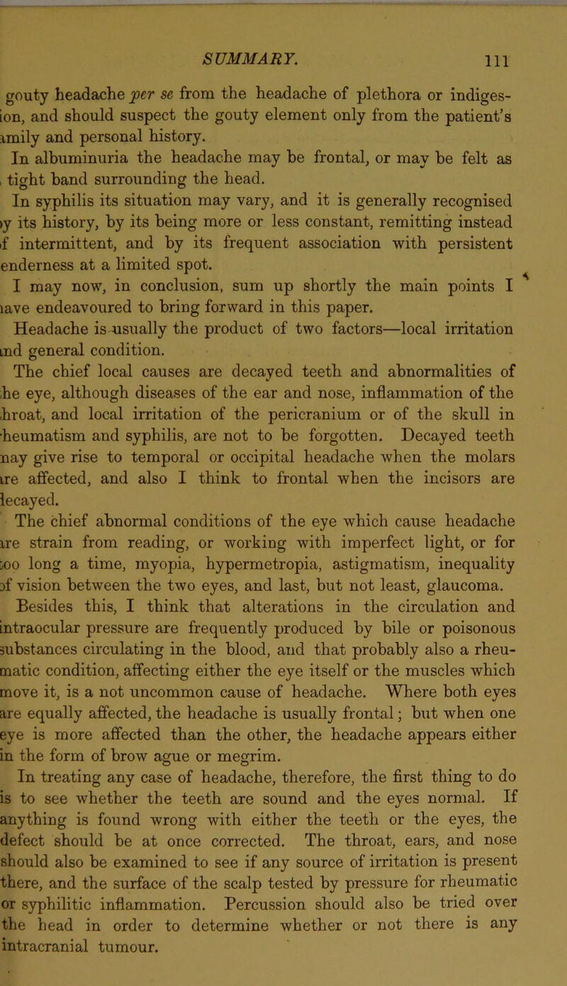 gouty headache per se from the headache of plethora or indiges- ion, and should suspect the gouty element only from the patient’s imily and personal history. In albuminuria the headache may be frontal, or may be felt as , tight band surrounding the head. In syphilis its situation may vary, and it is generally recognised iy its history, by its being more or less constant, remitting instead if intermittent, and by its frequent association with persistent enderness at a limited spot. I may now, in conclusion, sum up shortly the main points I lave endeavoured to bring forward in this paper. Headache is usually the product of two factors—local irritation ind general condition. The chief local causes are decayed teeth and abnormalities of he eye, although diseases of the ear and nose, inflammation of the hroat, and local irritation of the pericranium or of the skull in ■heumatism and syphilis, are not to be forgotten. Decayed teeth nay give rise to temporal or occipital headache when the molars ire affected, and also I think to frontal when the incisors are lecayed. The chief abnormal conditions of the eye which cause headache ire strain from reading, or working with imperfect light, or for ■joo long a time, myopia, hypermetropia, astigmatism, inequality Df vision between the two eyes, and last, but not least, glaucoma. Besides this, I think that alterations in the circulation and intraocular pressure are frequently produced by bile or poisonous substances circulating in the blood, and that probably also a rheu- matic condition, affecting either the eye itself or the muscles which move it, is a not uncommon cause of headache. Where both eyes are equally affected, the headache is usually frontal; but when one eye is more affected than the other, the headache appears either in the form of brow ague or megrim. In treating any case of headache, therefore, the first thing to do is to see whether the teeth are sound and the eyes normal. If anything is found wrong with either the teeth or the eyes, the defect should be at once corrected. The throat, ears, and nose should also be examined to see if any source of irritation is present there, and the surface of the scalp tested by pressure for rheumatic or syphilitic inflammation. Percussion should also be tried over the head in order to determine whether or not there is any intracranial tumour.