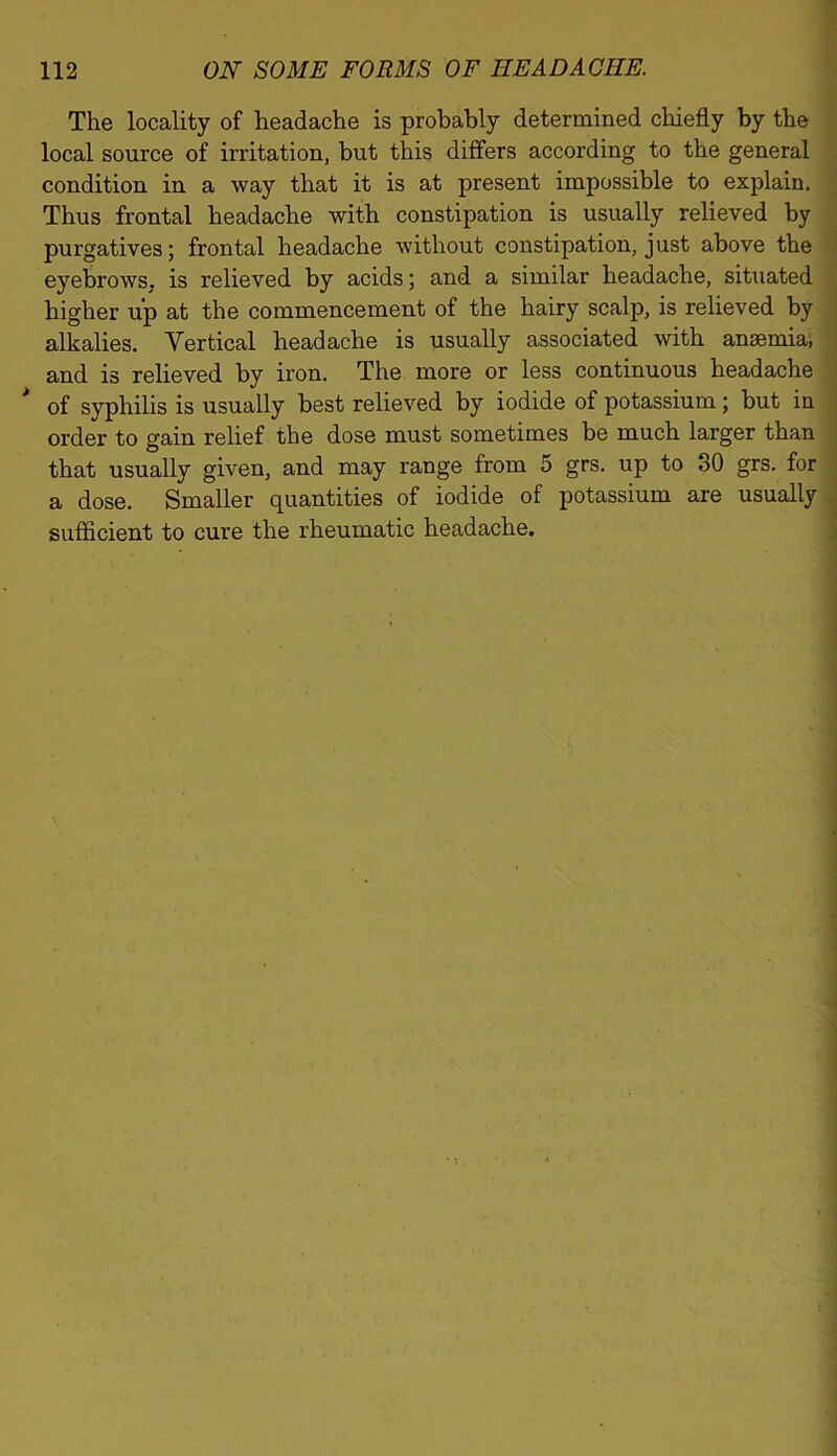 The locality of headache is probably determined chiefly by the local source of irritation, but this differs according to the general condition in a way that it is at present impossible to explain. Thus frontal headache with constipation is usually relieved by purgatives; frontal headache without constipation, just above the eyebrows, is relieved by acids; and a similar headache, situated higher up at the commencement of the hairy scalp, is relieved by alkalies. Vertical headache is usually associated with anaemia, and is relieved by iron. The more or less continuous headache of syphilis is usually best relieved by iodide of potassium; but in order to gain relief the dose must sometimes be much larger than that usually given, and may range from 5 grs. up to 30 grs. for a dose. Smaller quantities of iodide of potassium are usually sufficient to cure the rheumatic headache.