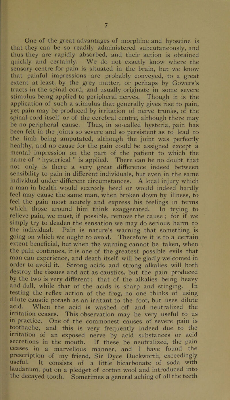 One of the great advantages of morphine and hyoscine is that they can be so readily administered subcutaneously, and thus they are rapidly absorbed, and their action is obtained quickly and certainly. We do not exactly know where the sensory centre for pain is situated in the brain, but we know that painful impressions are probably conveyed, to a great extent at least, by the grey matter, or perhaps by Gowers’s tracts in the spinal cord, and usually originate in some severe stimulus being applied to peripheral nerves. Though it is the application of such a stimulus that generally gives rise to pain, yet pain may be produced by irritation of nerve trunks, of the spinal cord itself or of the cerebral centre, although there may be no peripheral cause. Thus, in so-called hysteria, pain has been felt in the joints so severe and so persistent as to lead to the limb being amputated, although the joint was perfectly healthy, and no cause for the pain could be assigned except a mental impression on the part of the patient to which the name of “ hysterical ” is applied. There can be no doubt that not only is there a very great difference indeed between sensibility to pain in different individuals, but even in the same individual under different circumstances. A local injury which a man in health would scarcely heed or would indeed hardly feel rnay cause the same man, when broken down by illness, to feel the pain most acutely and express his feelings in terms which those around him think exaggerated. In trying to relieve pain, we must, if possible, remove the cause ; for if we simply try to deaden the sensation we may do serious harm to the individual. Pain is nature’s warning that something is going on which we ought to avoid. Therefore it is to a certain e.xtent beneficial, but when the warning cannot be taken, when the pain continues, it is one of the greatest possible evils that man can experience, and death itself will be gladly welcomed in order to avoid it. Strong acids and strong alkalies will both destroy the tissues and act as caustics, but the pain produced by the two is very different; that of the alkalies being heavy and dull, while that of the acids is sharp and stinging. In testing the reflex action of the frog, no one thinks of using dilute caustic potash as an irritant to the foot, but uses dilute acid. When the acid is washed off and neutralized the irritation ceases. This observation may be very useful to us in practice. One of the commonest causes of severe pain is toothache, and this is very frequently indeed due to the irritation of an exposed nerve by acid substances or acid secretions in the mouth. If these be neutralized, the pain ceases in a marvellous manner, and 1 have found the prescription of my friend. Sir Dyce Duckworth, exceedingly useful. It consists of a little bicarbonate of soda with laudanum, put on a pledget of cotton wool and introduced into the decayed tooth. Sometimes a general aching of all the teeth