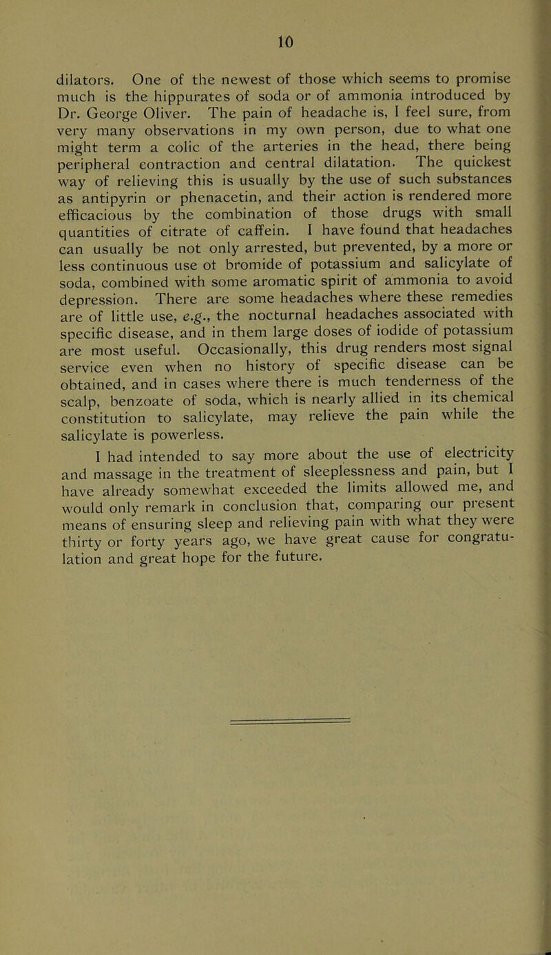 dilators. One of the newest of those which seems to promise much is the hippurates of soda or of ammonia introduced by Dr. George Oliver. The pain of headache is, 1 feel sure, from very many observations in my own person, due to what one might term a colic of the arteries in the head, there being peripheral contraction and central dilatation. The quickest way of relieving this is usually by the use of such substances as antipyrin or phenacetin, and their action is rendered more efficacious by the combination of those drugs with small quantities of citrate of caffein. I have found that headaches can usually be not only arrested, but prevented, by a more or less continuous use ot bromide of potassium and salicylate of soda, combined with some aromatic spirit of ammonia to avoid depression. There are some headaches where these remedies are of little use, e.g., the nocturnal headaches associated with specific disease, and in them large doses of iodide of potassium are most useful. Occasionally, this drug renders most signal service even when no history of specific disease can be obtained, and in cases where there is much tenderness of the scalp, benzoate of soda, which is nearly allied in its chemical constitution to salicylate, may relieve the pain while the salicylate is powerless. I had intended to say more about the use of electricity and massage in the treatment of sleeplessness and pain, but I have already somewhat exceeded the limits allowed me, and would only remark in conclusion that, comparing our present means of ensuring sleep and relieving pain with what they were thirty or forty years ago, we have great cause for congiatu- lation and great hope for the future.