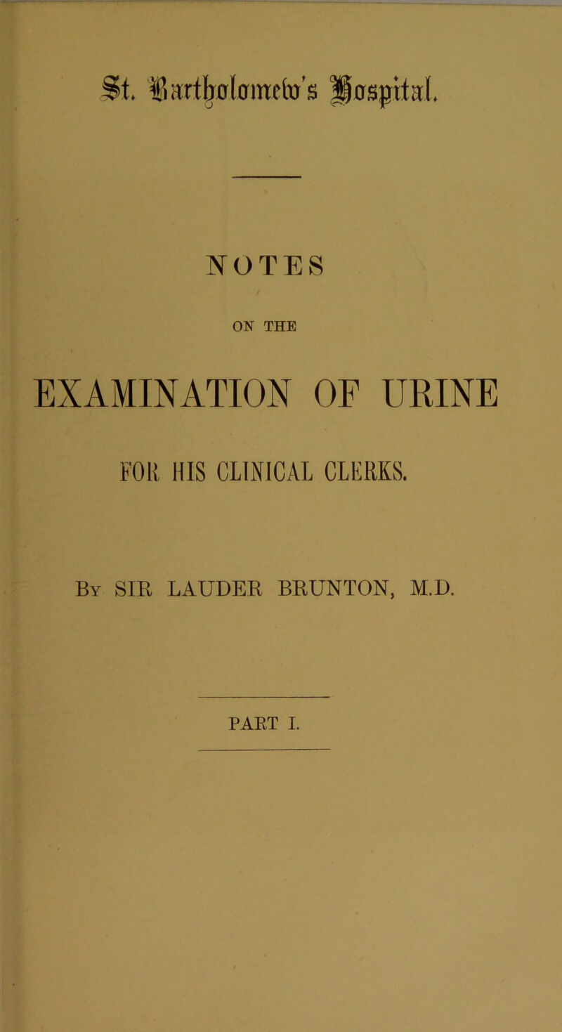 t. fiartboloimfo’s Hospital. NOTES ON THE EXAMINATION OF URINE FOR HIS CLINICAL CLERKS. By SIB LAUDER BRUNTON, M.D. PAET I.