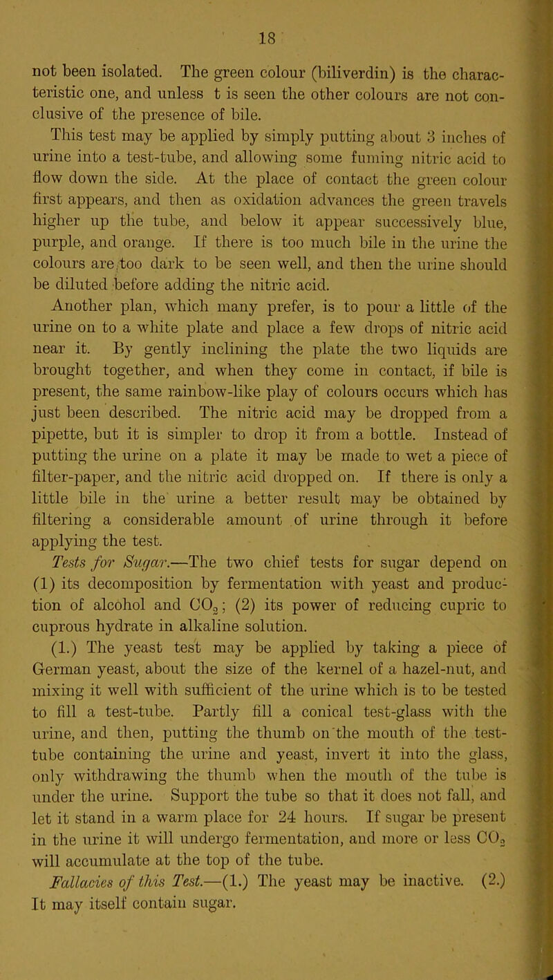 not been isolated. The green colour (biliverdin) is the charac- teristic one, and unless t is seen the other colours are not con- clusive of the presence of bile. This test may be applied by simply putting about 3 inches of urine into a test-tube, and allowing some fuming nitric acid to flow down the side. At the place of contact the green colour first appears, and then as oxidation advances the green travels higher up the tube, and below it appear successively blue, purple, and orange. If there is too much bile in the urine the colours are.too dark to be seen well, and then the urine should be diluted before adding the nitric acid. Another plan, which many prefer, is to pour a little of the urine on to a white plate and place a few drops of nitric acid near it. By gently inclining the plate the two liquids are brought together, and when they come in contact, if bile is present, the same rainbow-like play of colours occurs which has just been described. The nitric acid may be dropped from a pipette, but it is simpler to drop it from a bottle. Instead of putting the urine on a plate it may be made to wet a piece of filter-paper, and the nitric acid dropped on. If there is only a little bile in the urine a better result may be obtained by filtering a considerable amount of urine through it before applying the test. Tests for Sugar.—The two chief tests for sugar depend on (1) its decomposition by fermentation with yeast and produc: tion of alcohol and C02; (2) its power of reducing cupric to cuprous hydrate in alkaline solution. (1.) The yeast test may be applied by taking a piece of German yeast, about the size of the kernel of a hazel-nut, and mixing it well with sufficient of the urine which is to be tested to fill a test-tube. Partty fill a conical test-glass with the urine, and then, putting the thumb on the mouth of the test- tube containing the urine and yeast, invert it into the glass, only withdrawing the thumb when the mouth of the tube is under the urine. Support the tube so that it does not fall, and let it stand in a warm place for 24 hours. If sugar be present in the urine it will undergo fermentation, and more or less C02 will accumulate at the top of the tube. Fallacies of this Test.—(1.) The yeast may be inactive. (2.) It may itself contain sugar.