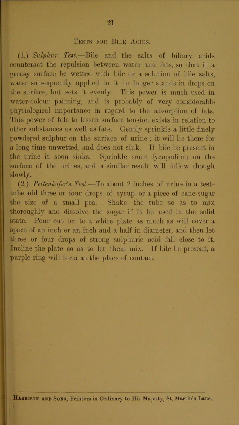 Tests for Bile Acids. (1.) Sulphur Test.—Bile and the salts of biliary acids counteract the repulsion between water and fats, so that if a greasy surface he wetted with bile or a solution of bile salts, water subsequently applied to it no longer stands in drops on the surface, but sets it evenly. This power is much used in water-colour painting, and is probably of very considerable physiological importance in regard to the absorption of fats. This power of bile to lessen surface tension exists in relation to other substances as well as fats. Gently sprinkle a little finely powdered sulphur on the surface of urine ; it will lie there for a long time unwetted, and does not sink. If bile be present in the urine it soon sinks. Sprinkle some lycopodium on the surface of the urines, and a similar result will follow though slowly. (2.) Pettenkofer’s Test.—To about 2 inches of urine in a test- tube add three or four drops of syrup or a piece of cane-sugar the size of a small pea. Shake the tube so as to mix thoroughly and dissolve the sugar if it be used in the solid state. Pour out on to a white plate as much as will cover a space of an inch or an inch and a half in diameter, and then let three or four drops of strong sulphuric acid fall close to it. Incline the plate so as to let them mix. If bile be present, a purple ring will form at the place of contact. Haebison and Sons, Printers in Ordinary to His Majesty, St. Martin’s Lane,