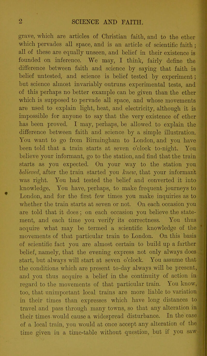 grave, which are articles of Christian faith, and to the ether which pervades all space, and is an article of scientific faith; all of these are equally unseen, and belief in their existence is founded on inference. We may, I think, fairly define the difference between faith and science by saying that faith is belief untested, and science is belief tested by experiment; but science almost invariably outruns experimental tests, and of this perhaps no better example can be given than the ether which is supposed to pervade all space, and whose movements are used to explain light, heat, and electricity, although it is impossible for anyone to say that the very existence of ether has been proved. I may, perhaps, be allowed to explain the difference between faith and science by a simple illustration. You want to go from Birmingham to London, and you have been told that a train starts at seven o’clock to-night. You believe your informant, go to the station, and find that the train starts as you expected. On your way to the station you helieved, after the train started you knew, that your informant was right. You had tested the belief and converted it into knowledge. You have, perhaps, to make frequent journeys to London, and for the first few times you make inquiries as to whether tlie train starts at seven or not. On each occasion you are told that it does; on each occasion you believe the state- ment, and each time you verify its correctness. You thus acquire what may be termed a scientific knowledge of the movements of that particular train to London. On this basis of scientific fact you are almost certain to build up a farther belief, namely, that the evening express not only always does start, but always will start at seven o’clock. You assume that the conditions which are present to-day always will be present, and you thus acquire a belief in the continuity of action in regard to the movements of that particular train. You know, too, that unimportant local trains are more liable to variation in their times than expresses which have long distances to travel and pass through many towns, so that any alteration in their times would cause a widespread disturbance. In the case of a local train, you would at once accept any alteration of the time given in a time-table without question, but if you saw V