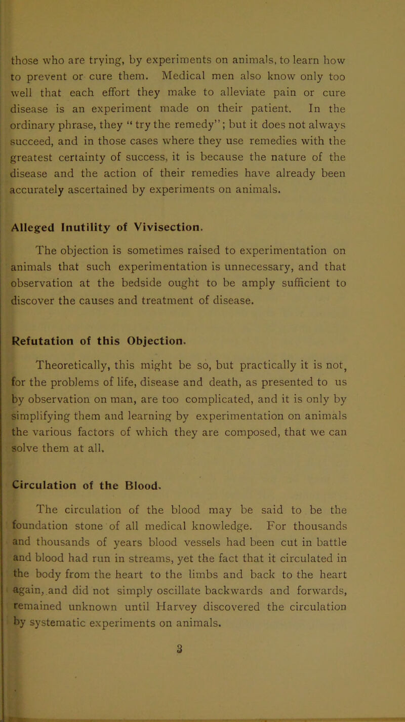 those who are trying, by experiments on animals, to learn how- to prevent or cure them. Medical men also know only too well that each effort they make to alleviate pain or cure disease is an experiment made on their patient. In the ordinary phrase, they “ try the remedy”; but it does not always succeed, and in those cases where they use remedies with the greatest certainty of success, it is because the nature of the disease and the action of their remedies have already been accurately ascertained by experiments on animals. Alleged Inutility of Vivisection. The objection is sometimes raised to experimentation on animals that such experimentation is unnecessary, and that observation at the bedside ought to be amply sufficient to discover the causes and treatment of disease. Refutation of this Objection. Theoretically, this might be so, but practically it is not, for the problems of life, disease and death, as presented to us by observation on man, are too complicated, and it is only by simplifying them and learning by experimentation on animals the various factors of which they are composed, that we can solve them at all. Circulation of the Blood. The circulation of the blood may be said to be the foundation stone of all medical knowledge. For thousands and thousands of years blood vessels had been cut in battle and blood had run in streams, yet the fact that it circulated in the body from the heart to the limbs and back to the heart again, and did not simply oscillate backwards and forwards, remained unknown until Harvey discovered the circulation by systematic experiments on animals. 3 AL'ttr