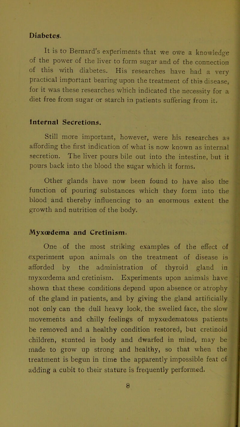 Diabetes. It is to Bernard's experiments that we owe a knowledge of the power of the liver to form sugar and of the connection of this with diabetes. His researches have had a very practical important bearing upon the treatment of this disease, for it was these researches which indicated the necessity for a diet free from sugar or starch in patients suffering from it. Internal Secretions. Still more important, however, Were his researches as affording the first indication of what is now known as internal secretion. The liver pours bile out into the intestine, but it pours back into the blood the sugar which it forms. Other glands have now been found to have also the function of pouring substances which they form into the blood and thereby influencing to an enormous extent the growth and nutrition of the body. Myxoedema and Cretinism. One of the most striking examples of the effect of experiment upon animals on the treatment of disease is afforded by the administration of thyroid gland in myxcedema and cretinism. Experiments upon animals have shown that these conditions depend upon absence or atrophy of the gland in patients, and by giving the gland artificially not only can the dull heavy look, the swelled face, the slow movements and chilly feelings of myxcedematous patients be removed and a healthy condition restored, but cretinoid children, stunted in body and dwarfed in mind, may be made to grow up strong and healthy, so that when the treatment is begun in time the apparently impossible feat of adding a cubit to their stature is frequently performed.