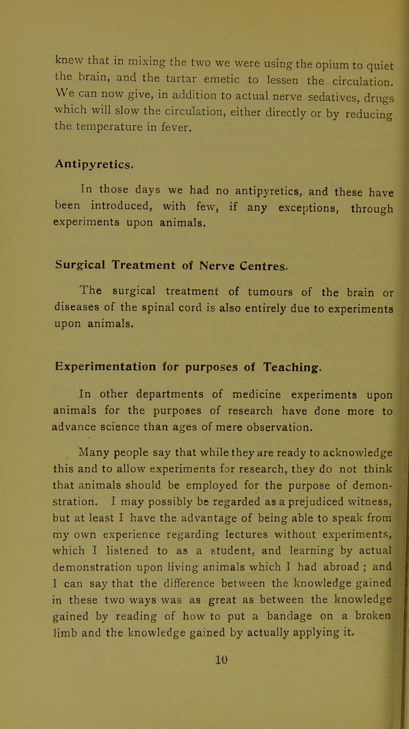 knew that in mixing the two we were using the opium to quiet the brain, and the tartar emetic to lessen the circulation. We can now give, in addition to actual nerve sedatives, drugs which will slow the circulation, either directly or by reducing the temperature in fever. Antipyretics. In those days we had no antipyretics, and these have been introduced, with few, if any exceptions, through experiments upon animals. Surgical Treatment of Nerve Centres. The surgical treatment of tumours of the brain or diseases of the spinal cord is also entirely due to experiments upon animals. Experimentation for purposes of Teaching. In other departments of medicine experiments upon animals for the purposes of research have done more to advance science than ages of mere observation. Many people say that while they are ready to acknowledge this and to allow experiments for research, they do not think that animals should be employed for the purpose of demon- stration. I may possibly be regarded as a prejudiced witness, but at least I have the advantage of being able to speak from my own experience regarding lectures without experiments, which I listened to as a student, and learning by actual demonstration upon living animals which I had abroad ; and I can say that the difference between the knowledge gained in these two ways was as great as between the knowledge gained by reading of how to put a bandage on a broken limb and the knowledge gained by actually applying it.