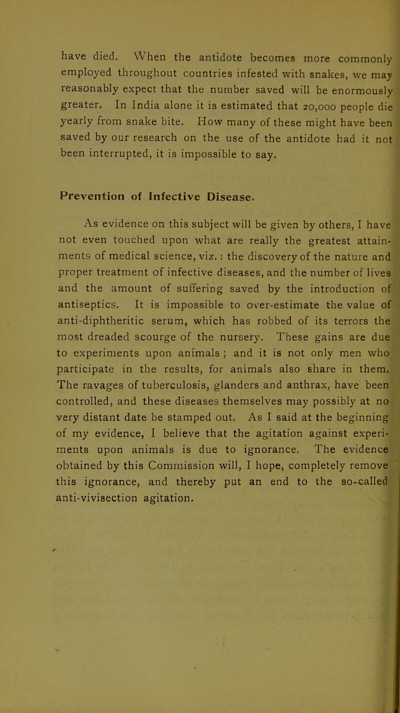 have died. When the antidote becomes more commonly employed throughout countries infested with snakes, we may reasonably expect that the number saved will be enormously greater. In India alone it is estimated that 20,000 people die yearly from snake bite. How many of these might have been saved by our research on the use of the antidote had it not been interrupted, it is impossible to say. Prevention of infective Disease. As evidence on this subject will be given by others, I have not even touched upon what are really the greatest attain- ments of medical science, viz.: the discovery of the nature and proper treatment of infective diseases, and the number of lives and the amount of suffering saved by the introduction of antiseptics. It is impossible to over-estimate the value of anti-diphtheritic serum, which has robbed of its terrors the most dreaded scourge of the nursery. These gains are due to experiments upon animals ; and it is not only men who participate in the results, for animals also share in them. The ravages of tuberculosis, glanders and anthrax, have been controlled, and these diseases themselves may possibly at no very distant date be stamped out. As I said at the beginning of my evidence, I believe that the agitation against experi- ments upon animals is due to ignorance. The evidence obtained by this Commission will, I hope, completely remove this ignorance, and thereby put an end to the so-called anti-vivisection agitation.