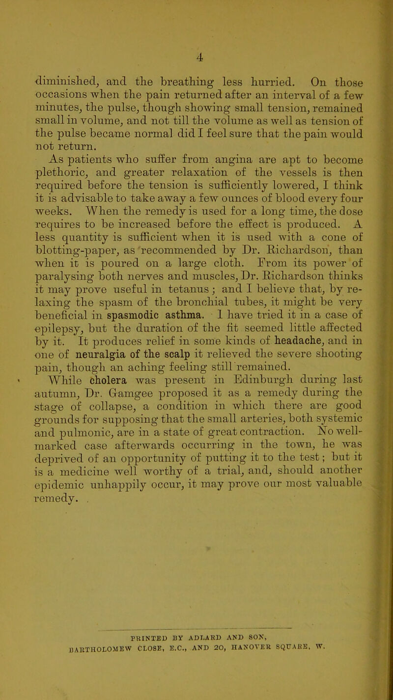 diminished, and the breathing less hurried. On those occasions when the pain returned after an interval of a few minutes, the pulse, though showing small tension, remained small in volume, and not till the volume as well as tension of the pulse became normal did I feel sure that the pain would not return. As patients who suffer from angina are apt to become plethoric, and greater relaxation of the vessels is then required before the tension is sufficiently lowered, I think it is advisable to take away a few ounces of blood every four weeks. When the remedy is used for a long time, the dose requires to be increased before the effect is produced. A less quantity is sufficient when it is used with a cone of blotting-paper, as recommended by Dr. Richardson, than when in is poured on a large cloth. From its power of paralysing both nerves and muscles, Dr. Richardson thinks it may prove useful in tetanus ; and I believe that, by re- laxing the spasm of the bronchial tubes, it might be very beneficial in spasmodic asthma. 1 have tried it in a case of epilepsy, but the duration of the fit seemed little affected by it. It produces relief in some kinds of headache, and in one of neuralgia of the scalp it relieved the severe shooting pain, though an aching feeling still remained. While cholera was present in Edinburgh during last autumn, Dr. Cfamgee proposed it as a remedy during the stage of collapse, a condition in which there are good grounds for supposing that the small arteries, both systemic and pulmonic, are in a state of great contraction. No well- marked case afterwards occurring in the town, he Avas deprived of an opportunity of putting it to the test; but it is a medicine well worthy of a trial, and, should another epidemic unhappily occur, it may prove our most valuable remedy. . PRINTED BY ADLARD AND SON, BARTHOLOMEW CLOSE, E.C., AND 20, HANOVER SQUARE, W.