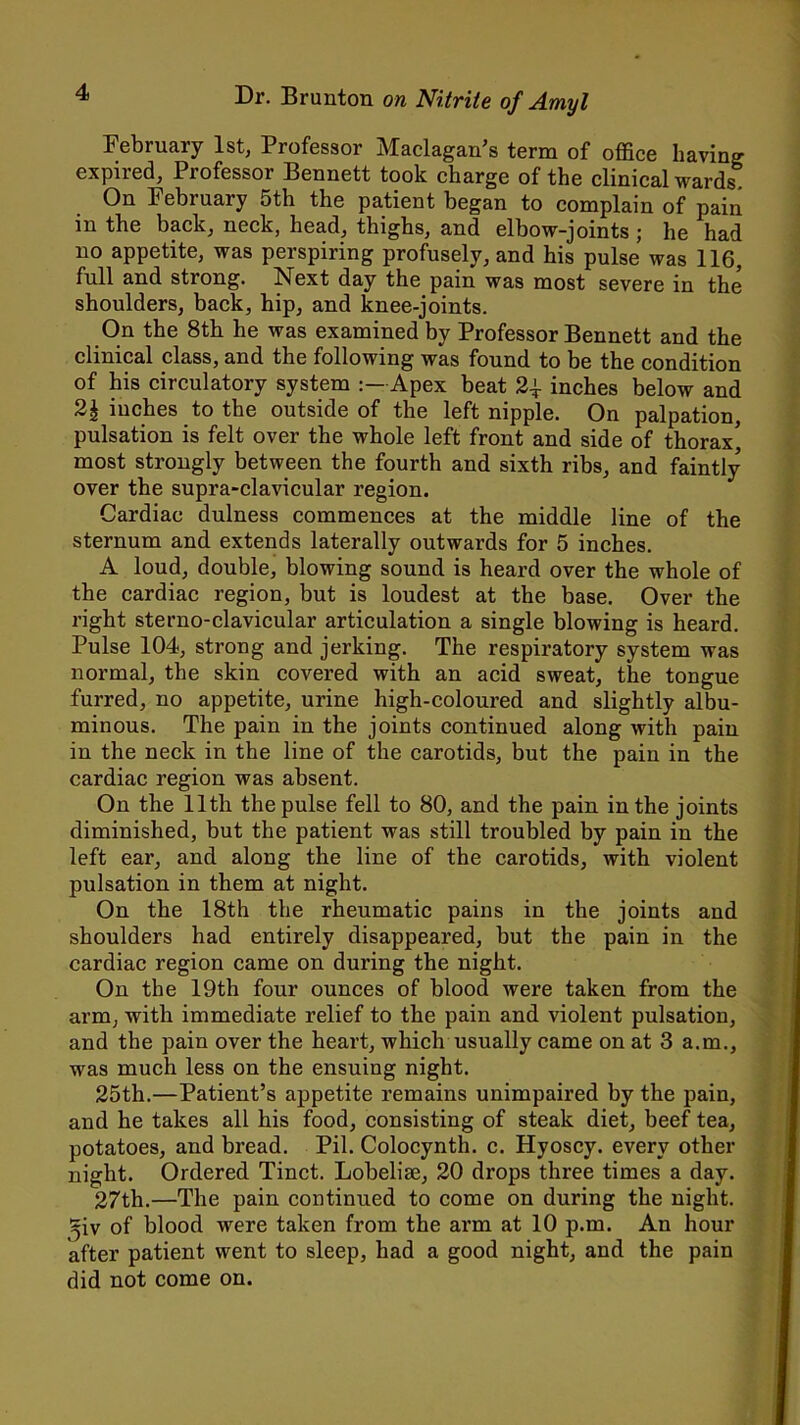 February 1st, Professor Maclagan’s term of office having expired, Professor Bennett took charge of the clinical wards On February 5th the patient began to complain of pain in the back, neck, head, thighs, and elbow-joints; he had no appetite, was perspiring profusely, and his pulse was 116, full and strong. Next day the pain was most severe in the shoulders, back, hip, and knee-joints. On the 8th he was examined by Professor Bennett and the clinical class, and the following was found to be the condition of his circulatory system Apex beat inches below and 2£ inches to the outside of the left nipple. On palpation, pulsation is felt over the whole left front and side of thorax' most strongly between the fourth and sixth ribs, and faintly over the supra-clavicular region. Cardiac dulness commences at the middle line of the sternum and extends laterally outwards for 5 inches. A loud, double, blowing sound is heard over the whole of the cardiac region, but is loudest at the base. Over the right sterno-clavicular articulation a single blowing is heard. Pulse 104, strong and jerking. The respiratory system was normal, the skin covered with an acid sweat, the tongue furred, no appetite, urine high-coloured and slightly albu- minous. The pain in the joints continued along with pain in the neck in the line of the carotids, but the pain in the cardiac region was absent. On the 11th the pulse fell to 80, and the pain in the joints diminished, but the patient was still troubled by pain in the left ear, and along the line of the carotids, with violent pulsation in them at night. On the 18th the rheumatic pains in the joints and shoulders had entirely disappeared, but the pain in the cardiac region came on during the night. On the 19th four ounces of blood were taken from the arm, with immediate relief to the pain and violent pulsation, and the pain over the heart, which usually came on at 3 a.m., was much less on the ensuing night. 25th.—Patient’s appetite remains unimpaired by the pain, and he takes all his food, consisting of steak diet, beef tea, potatoes, and bread. Pil. Colocynth. c. Hyoscy. every other night. Ordered Tinct. Lobelise, 20 drops three times a day. 27th.—The pain continued to come on during the night, ^iv of blood were taken from the arm at 10 p.m. An hour after patient went to sleep, had a good night, and the pain did not come on.