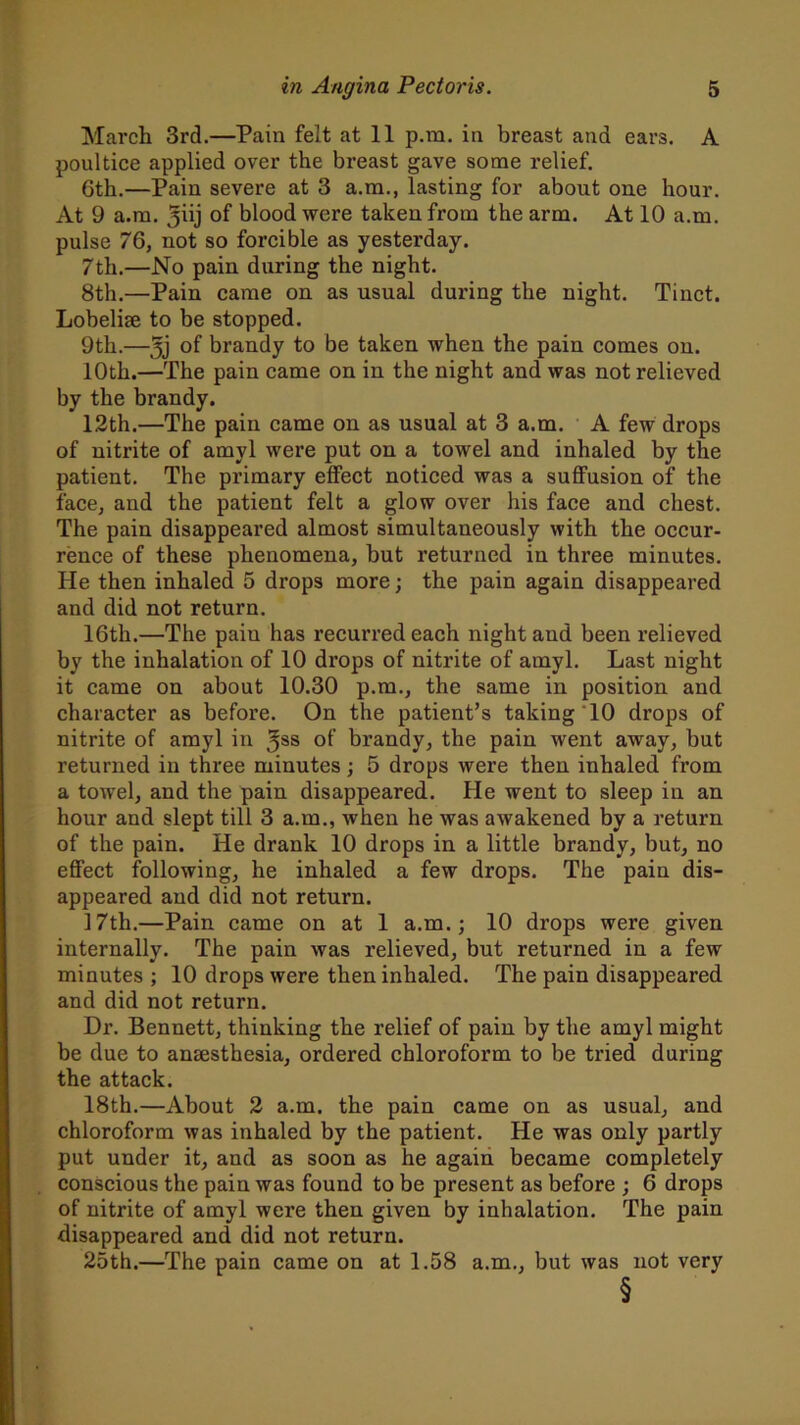 March 3rd.—Pain felt at 11 p.ra. in breast and ears. A poultice applied over the breast gave some relief. Gth.—Pain severe at 3 a.m., lasting for about one hour. At 9 a.m. ^iij of blood were taken from the arm. At 10 a.m. pulse 76, not so forcible as yesterday. 7th.—No pain during the night. 8th.—Pain came on as usual during the night. Tinct. Lobelise to be stopped. 9th.—5j brandy to be taken when the pain comes on. 10th.—The pain came on in the night and was not relieved by the brandy. 12th.—The pain came on as usual at 3 a.m. A few drops of nitrite of amyl were put on a towel and inhaled by the patient. The primary effect noticed was a suffusion of the face, and the patient felt a glow over his face and chest. The pain disappeared almost simultaneously with the occur- rence of these phenomena, but returned in three minutes. He then inhaled 5 drops more; the pain again disappeared and did not return. 16th.—The paiu has recurred each night aud been relieved by the inhalation of 10 drops of nitrite of amyl. Last night it came on about 10.30 p.m., the same in position and character as before. On the patient’s taking 10 drops of nitrite of amyl in 3SS °f brandy, the pain went away, but returned in three minutes; 5 drops were then inhaled from a towel, and the pain disappeared. He went to sleep in an hour and slept till 3 a.m., when he was awakened by a return of the pain. He drank 10 drops in a little brandy, but, no effect following, he inhaled a few drops. The pain dis- appeared and did not return. 17th.—Pain came on at 1 a.m.; 10 drops were given internally. The pain was relieved, but returned in a few minutes ; 10 drops were then inhaled. The pain disappeared and did not return. Dr. Bennett, thinking the relief of pain by the amyl might be due to anaesthesia, ordered chloroform to be tried during the attack. 18th.—About 2 a.m. the pain came on as usual, and chloroform was inhaled by the patient. He was only partly put under it, and as soon as he again became completely conscious the pain was found to be present as before ; 6 drops of nitrite of amyl were then given by inhalation. The pain disappeared and did not return. 25th.—The pain came on at 1.58 a.m., but was not very §