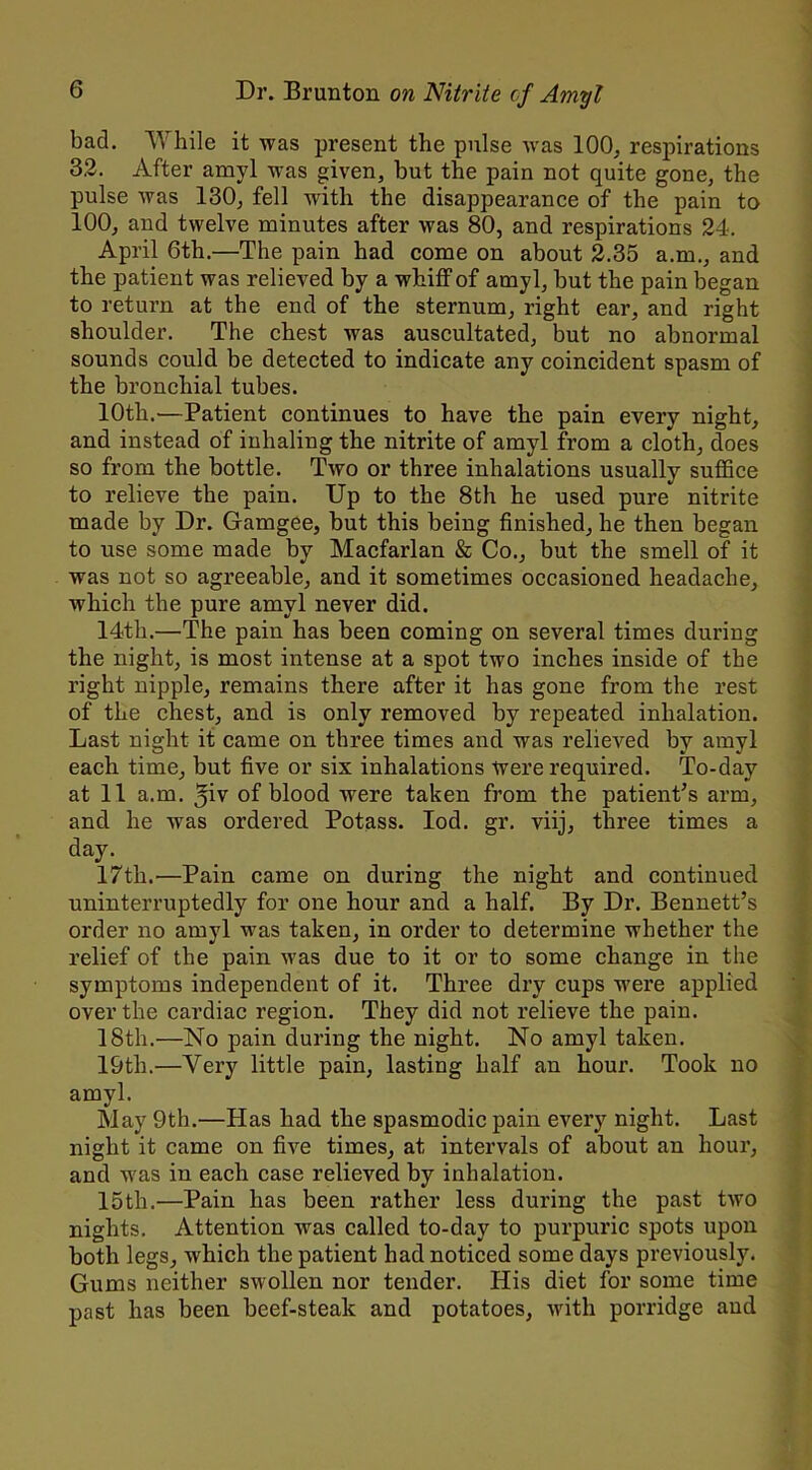 bad. While it was present the pulse was 100. respirations 3.2. After amyl was given, but the pain not quite gone, the pulse was 130, fell with the disappearance of the pain to 100, and twelve minutes after was 80, and respirations 24. April 6th.—The pain had come on about 2.35 a.m., and the patient was relieved by a whiff of amyl, but the pain began to return at the end of the sternum, right ear, and right shoulder. The chest was auscultated, but no abnormal sounds could be detected to indicate any coincident spasm of the bronchial tubes. 10th.—Patient continues to have the pain every night, and instead of inhaling the nitrite of amyl from a cloth, does so from the bottle. Two or three inhalations usually suffice to relieve the pain. Up to the 8th he used pure nitrite made by Dr. Gamgee, but this being finished, he then began to use some made by Macfarlan & Co., but the smell of it was not so agreeable, and it sometimes occasioned headache, which the pure amyl never did. 14th.—The pain has been coming on several times during the night, is most intense at a spot two inches inside of the right nipple, remains there after it has gone from the rest of the chest, and is only removed by repeated inhalation. Last night it came on three times and was relieved by amyl each time, but five or six inhalations Were required. To-day at 11 a.m. 5iv of blood were taken from the patient’s arm, and he was ordered Potass. Iod. gr. viij, three times a day. 17th.'—Pain came on during the night and continued uninterruptedly for one hour and a half. By Dr. Bennett’s order no amyl was taken, in order to determine whether the relief of the pain was due to it or to some change in the symptoms independent of it. Three dry cups were applied over the cardiac region. They did not relieve the pain. 18th.—No pain during the night. No amyl taken. 19th.—Very little pain, lasting half an hour. Took no amyl. May 9th.—Has had the spasmodic pain every night. Last night it came on five times, at intervals of about an hour, and was in each case relieved by inhalation. 15th.—Pain has been rather less during the past two nights. Attention was called to-day to purpuric spots upon both legs, which the patient had noticed some days previously. Gums neither swollen nor tender. His diet for some time past has been beef-steak and potatoes, with porridge and