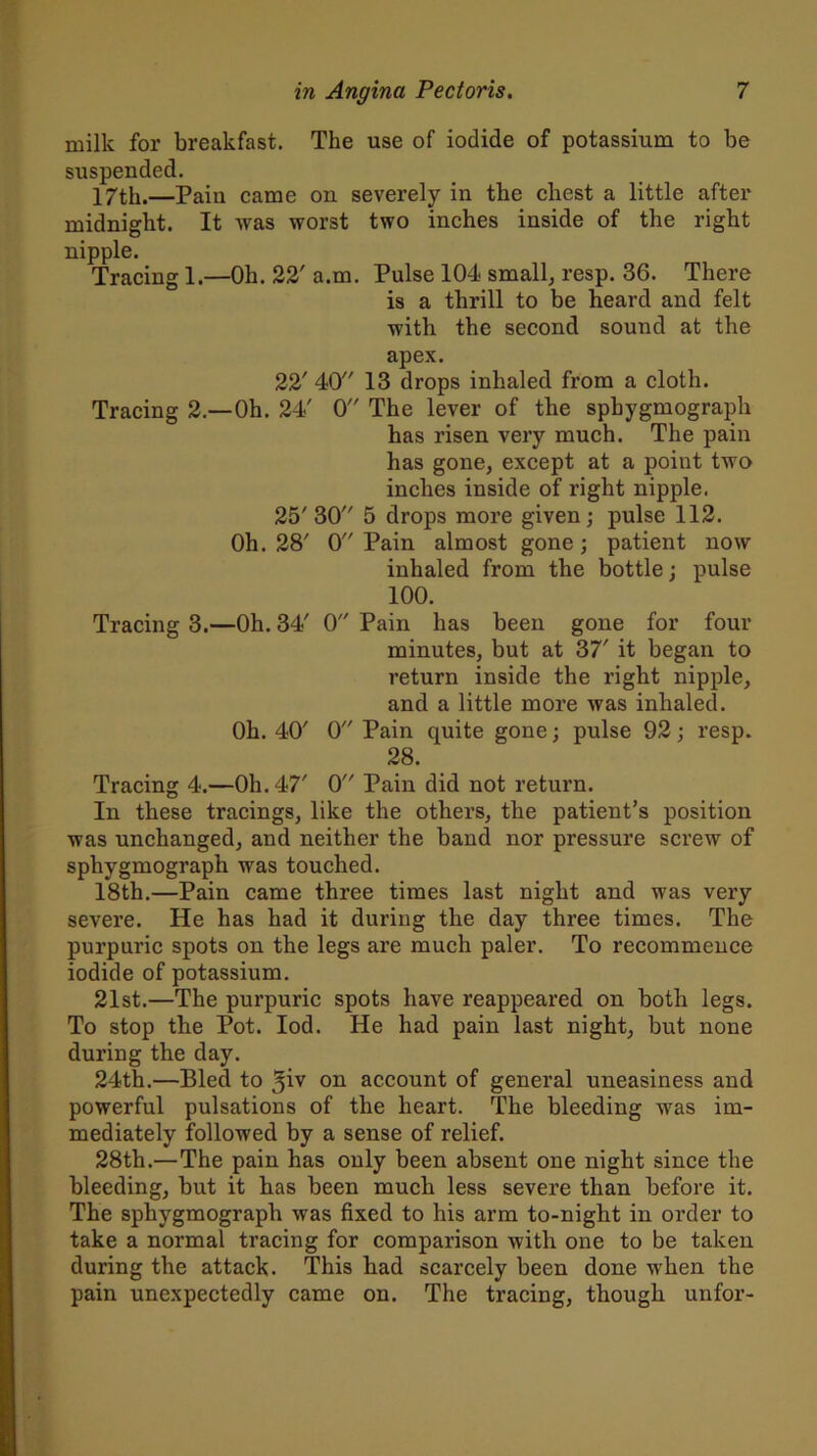 milk for breakfast. The use of iodide of potassium to be suspended. 17th.—Pain came on severely in the chest a little after midnight. It was worst two inches inside of the right nipple. Tracing 1.—Oh. 22' a.m. Pulse 104 small, resp. 36. There is a thrill to be heard and felt with the second sound at the apex. 22' 40 13 drops inhaled from a cloth. Tracing 2.—Oh. 24' 0 The lever of the sphygmograph has risen very much. The pain has gone, except at a point two inches inside of right nipple. 25'30 5 drops more given ; pulse 112. Oh. 28' 0 Pain almost gone; patient now inhaled from the bottle; pulse 100. Tracing 3.—Oh. 34' 0 Pain has been gone for four minutes, but at 37' it began to return inside the right nipple, and a little more was inhaled. Oh. 40' 0 Pain quite gone; pulse 92; resp. 28. Tracing 4.—Oh. 47' 0 Pain did not return. In these tracings, like the others, the patient’s position was unchanged, and neither the band nor pressure screw of sphygmograph was touched. 18th.—Pain came three times last night and was very severe. He has had it during the day three times. The purpuric spots on the legs are much paler. To recommence iodide of potassium. 21st.—The purpuric spots have reappeared on both legs. To stop the Pot. Iod. He had pain last night, but none during the day. 24th.—Bled to on account of general uneasiness and powerful pulsations of the heart. The bleeding wras im- mediately followed by a sense of relief. 28th.—The pain has only been absent one night since the bleeding, but it has been much less severe than before it. The sphygmograph was fixed to his arm to-night in order to take a normal tracing for comparison with one to be taken during the attack. This had scarcely been done when the pain unexpectedly came on. The tracing, though unfor-