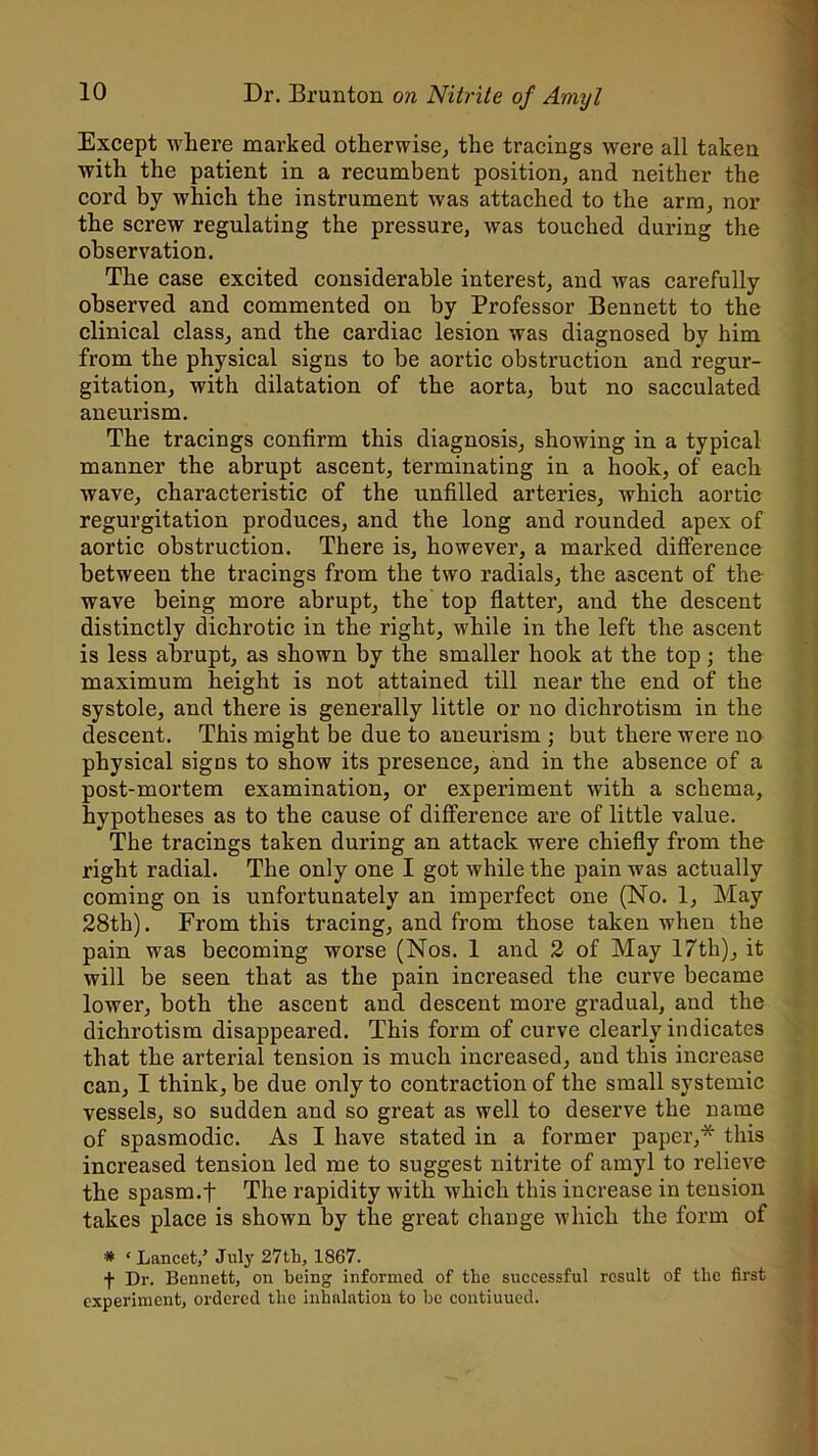Except where marked otherwise, the tracings were all taken with the patient in a recumbent position, and neither the cord by which the instrument was attached to the arm, nor the screw regulating the pressure, was touched during the observation. The case excited considerable interest, and was carefully observed and commented on by Professor Bennett to the clinical class, and the cardiac lesion was diagnosed by him from the physical signs to be aortic obstruction and regur- gitation, with dilatation of the aorta, but no sacculated aneurism. The tracings confirm this diagnosis, showing in a typical manner the abrupt ascent, terminating in a hook, of each wave, characteristic of the unfilled arteries, which aortic regurgitation produces, and the long and rounded apex of aortic obstruction. There is, however, a marked difference between the tracings from the two radials, the ascent of the wave being more abrupt, the top flatter, and the descent distinctly dichrotic in the right, while in the left the ascent is less abrupt, as shown by the smaller hook at the top; the maximum height is not attained till near the end of the systole, and there is generally little or no dichrotism in the descent. This might be due to aneurism ; but there were no physical signs to show its presence, and in the absence of a post-mortem examination, or experiment with a schema, hypotheses as to the cause of difference are of little value. The tracings taken during an attack were chiefly from the right radial. The only one I got while the pain was actually coming on is unfortunately an imperfect one (No. 1, May 28th). From this tracing, and from those taken when the pain was becoming worse (Nos. 1 and 2 of May 17th), it will be seen that as the pain increased the curve became lower, both the ascent and descent more gradual, and the dichrotism disappeared. This form of curve clearly indicates that the arterial tension is much increased, and this increase can, I think, be due only to contraction of the small systemic vessels, so sudden and so great as well to deserve the name of spasmodic. As I have stated in a former paper,* this increased tension led me to suggest nitrite of amyl to relieve the spasm.f The rapidity with which this increase in tension takes place is shown by the great change which the form of * ‘ Lancet/ July 27th, 1867. f Dr. Bennett, on being informed of the successful result of the first experiment, ordered the inhalation to be contiuued.