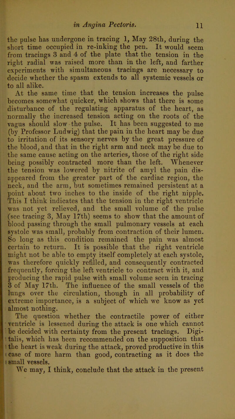 the pulse has undergone in tracing 1, May 28th, during the short time occupied in re-inking the pen. It would seem from tracings 3 and 4 of the plate that the tension in the right radial was raised more than in the left, and farther experiments with simultaneous tracings are necessary to decide whether the spasm extends to all systemic vessels or to all alike. At the same time that the tension increases the pulse becomes somewhat quicker, which shows that there is some disturbance of the regulating apparatus of the heart, as normally the increased tension acting on the roots of the vagus should slow the pulse. It has been suggested to me (by Professor Ludwig) that the pain in the heart may be due to irritation of its sensory nerves by the great pressure of the blood, and that in the right arm and neck may be due to the same cause acting on the arteries, those of the right side being possibly contracted more than the left. Whenever the tension was lowered by nitrite of amyl the pain dis- appeared from the greater part of the cardiac region, the neck, and the arm, but sometimes remained persistent at a point about twro inches to the inside of the right nipple. This I think indicates that the tension in the right ventricle wras not yet relieved, and the small volume of the pulse (see tracing 3, May 17th) seems to show that the amount of blood passing through the small pulmonary vessels at each systole was small, probably from contraction of their lumen. So long as this condition remained the pain was almost certain to return. It is possible that the right ventricle might not be able to empty itself completely at each systole, was therefore quickly refilled, and consequently contracted frequently, forcing the left ventricle to contract with it, and producing the rapid pulse with small volume seen in tracing 3 of May 17th. The influence of the small vessels of the lungs over the circulation, though in all probability of extreme importance, is a subject of which we know as yet almost nothing. The question whether the contractile power of either ventricle is lessened during the attack is one which cannot be decided with certainty from the present tracings. Digi- talis, which has been recommended on the supposition that the heart is weak during the attack, proved productive in this case of more harm than good, contracting as it does the • small vessels. We may, I think, conclude that the attack in the present