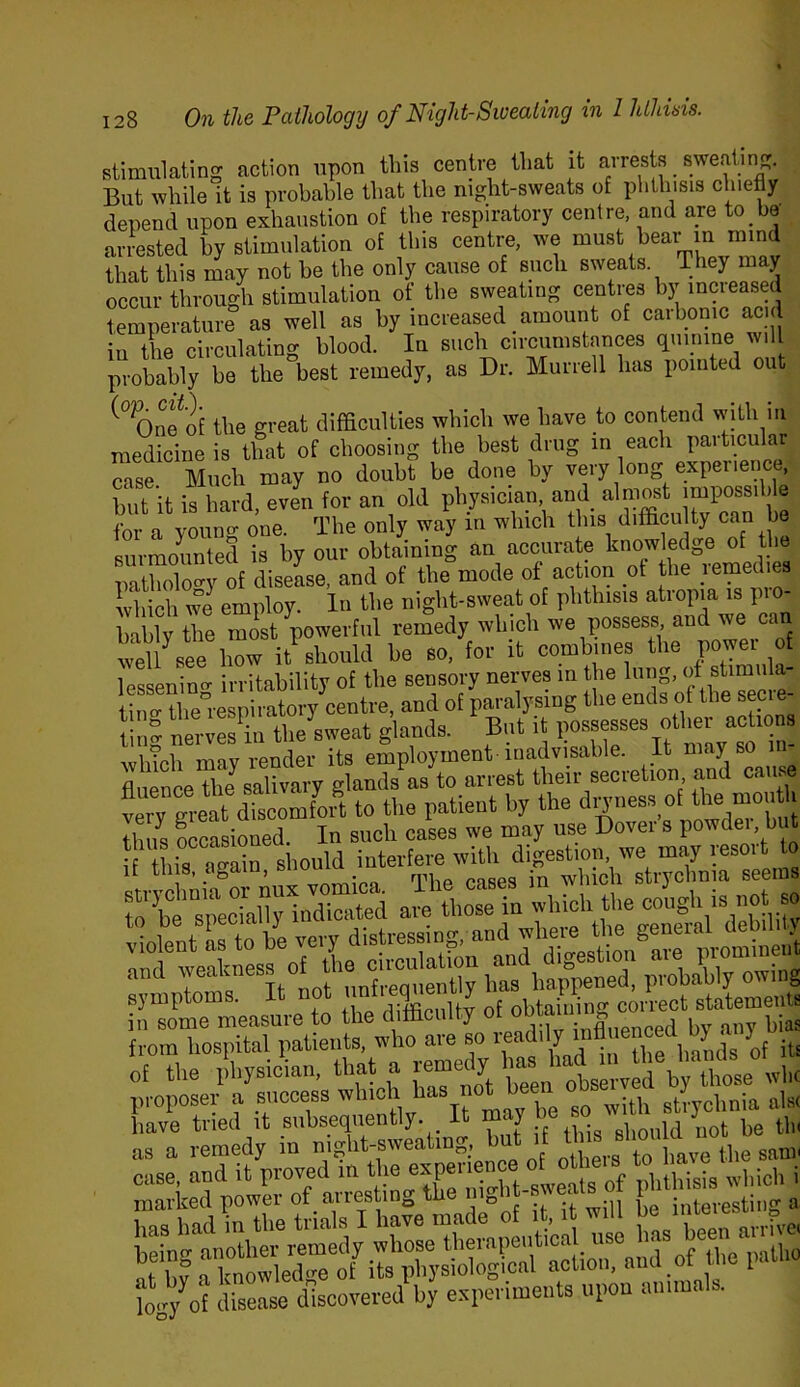 stimulating action upon tins centre that it airests sweatin But while it is probable that the night-sweats of phthisis chiefly depend upon exhaustion of the respiratory centre, and are to be an-ested by stimulation of tliis centre, we must bear m mind that this may not he the only cause of siicli sweats They may occur throuc^h stimulation of the sweating centres by increased temperature as well as by increased amount of carbonic acid in the circulating blood. In such circumstances (iiiirune w. I probably be the best remedy, as Dr. Murrell has pointed out Onfof the great difficulties which we have to contend with in medicine is that of choosing the best drug in each particular case Much may no doubt be done by very long expeiience, W it is hard even for an old physician, and almost impossible for a young one. The only way in which this difficulty can be surmounted is by our obtaining an accurate knowledge of the patholocry of disease, and of the mode of action of the remedies ^^liich we employ. In the night-sweat of phthisis atropia is pro- bably the most powerful remedy which we possess, and we can well^eelZ it should be so, for it combines the power of lessenincr irritability of the sensory nerves m the lung, of stimiila- tino- the°respiratory centre, and of paralysing the ends of the secie- tSnS nei4es ffi the^sweat glands. But it possesses other ac ions which may render its employment-inadvisable. It may so in Alienee the salivary glands as to arrest their secretion, and ca . verTgreautomM to the patieut by the ^17* ^ thus Lasioned, In such cases we may use Dover s powdei, but if this, again, should rbt“sSIndlS are tbo^e in which the cough is not so of the llhysician, ^ StVCn ots^^vel by^ have tried it subsequently. I * y eliould not be tin as a remedy in „ o ^ case, and it proved m the cjpy'ence of^ ll^ t ^ t4%f disease discovered by experiments upon ammais.
