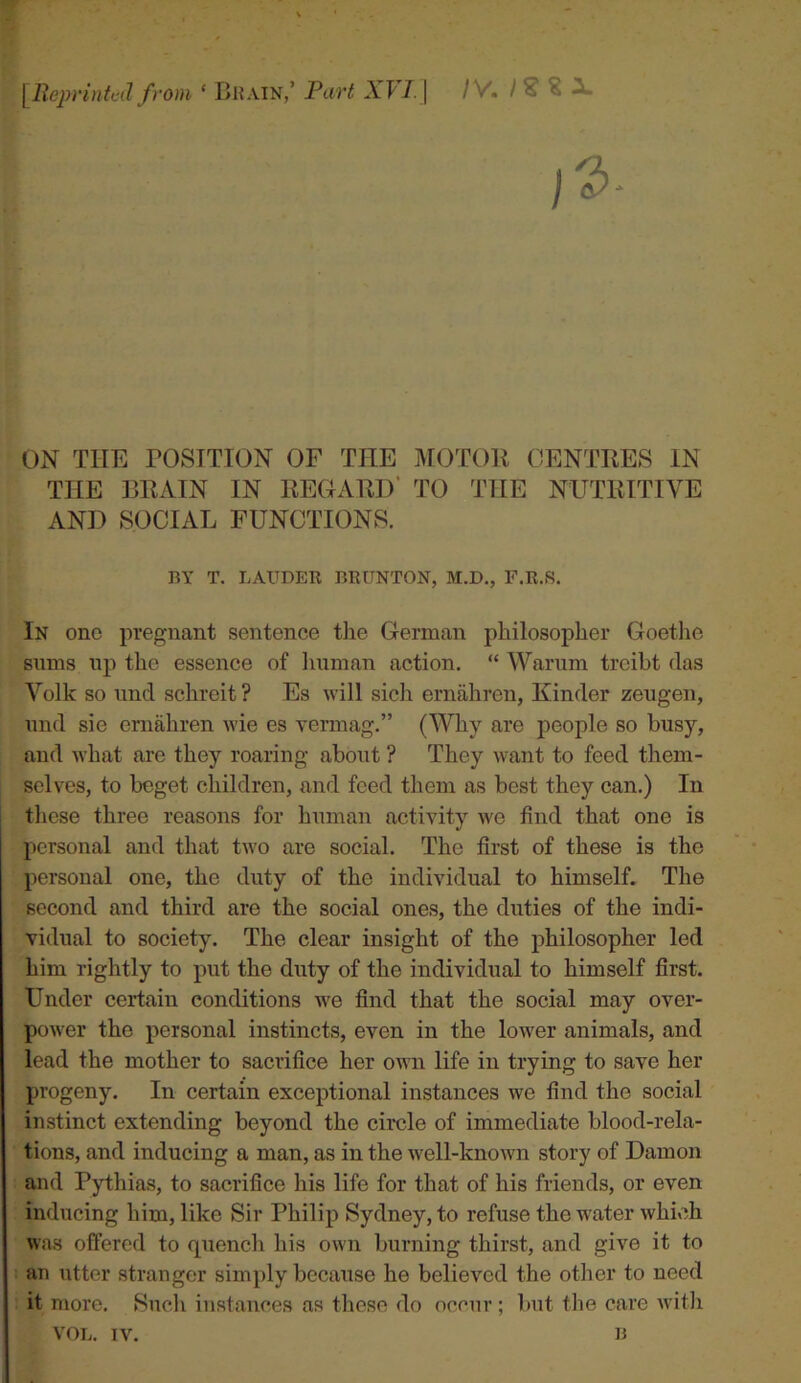 w [Reprinted from ‘ Bhain,’ Part XFi.j IV. I ^ ^ ^ 1^ ON THE POSITION OF THE MOTOR CENTRES IN THE BRAIN IN REGARD* TO THE NUTRITIVE AND SOCIAL FUNCTIONS. BY T. LAUDER BRUNTON, M.D., F.R.S. In one pregnant sentence the German philosopher Goethe sums up the essence of luiman action. “ Warum treibt das Volk so imd schreit ? Es Avill sicli ernahren, Kinder zeugen, und sie ernahren wie es vermag.” (Why are people so busy, and what are they roaring about ? They want to feed them- selves, to beget children, and feed them as best they can.) In these three reasons for human activity we find that one is personal and that tu'o are social. The first of these is the personal one, the duty of the individual to himself. The second and third are the social ones, the duties of the indi- vidual to society. The clear insight of the philosopher led him rightly to put the duty of the individual to himself first. Under certain conditions we find that the social may over- power the personal instincts, even in the lower animals, and lead the mother to sacrifice her own life in trying to save her progeny. In certain exceptional instances we find the social instinct extending beyond the circle of immediate blood-rela- tions, and inducing a man, as in the well-known story of Damon and Pythias, to sacrifice his life for that of his friends, or even inducing him, like Sir Philip Sydney, to refuse the water which was offered to quench his own burning thirst, and give it to an utter stranger simply because he believed the other to need it more. Such instances as tliese do occur ; but the care Avith VOL. IV. B