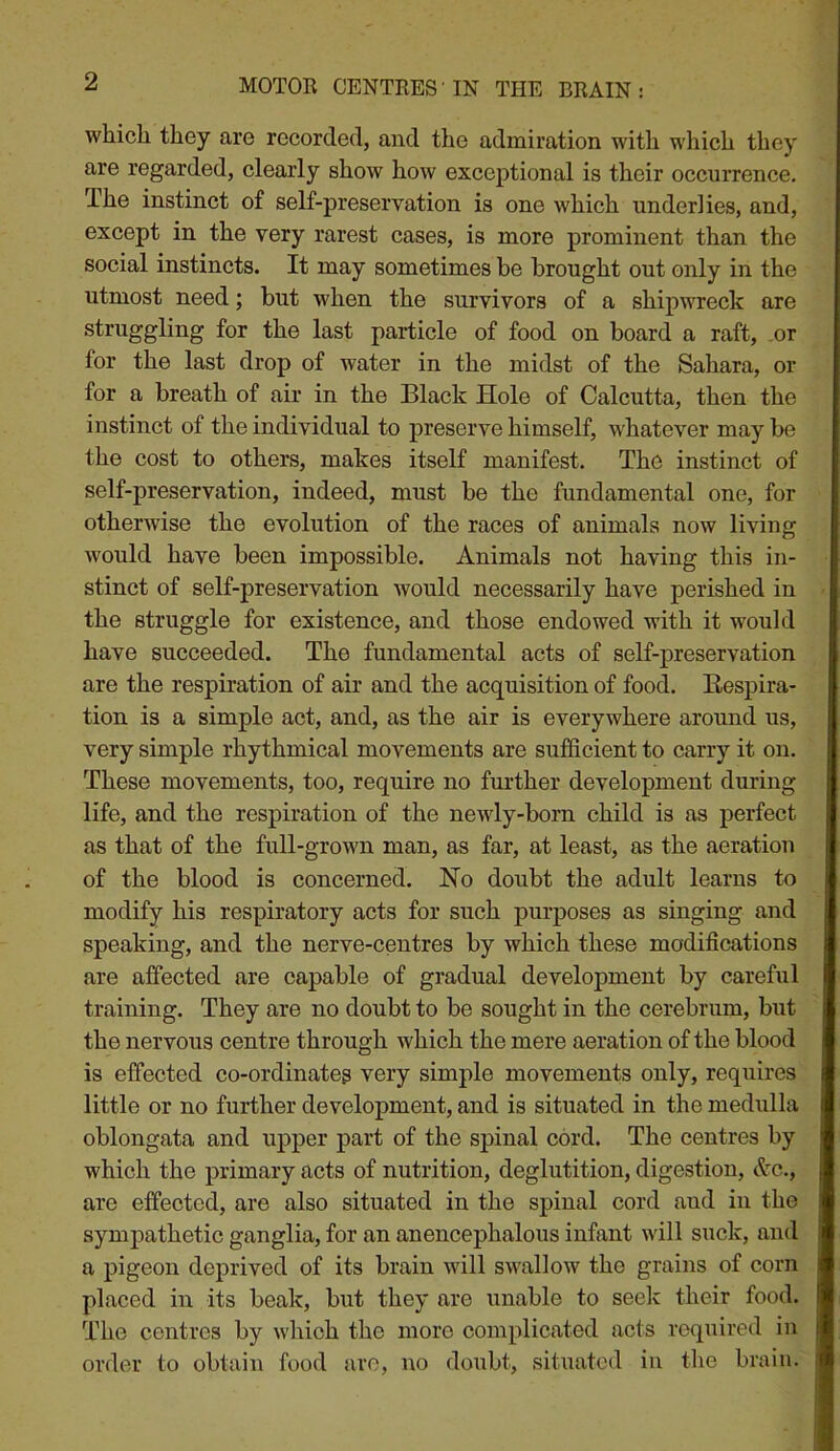 MOTOR CENTRES'IN THE BRAIN: which they are recorded, and the admiration with which they are regarded, clearly show how exceptional is their occurrence. The instinct of self-preservation is one which underlies, and, except in the very rarest cases, is more prominent than the social instincts. It may sometimes be brought out only in the utmost need; but when the survivors of a shipwreck are struggling for the last particle of food on board a raft, or for the last drop of water in the midst of the Sahara, or for a breath of air in the Black Hole of Calcutta, then the instinct of the individual to preserve himself, whatever may be the cost to others, makes itself manifest. The instinct of self-preservation, indeed, must be the fundamental one, for otherwise the evolution of the races of animals now living would have been impossible. Animals not having this in- stinct of self-preservation would necessarily have perished in the struggle for existence, and those endowed with it would have succeeded. The fundamental acts of self-preservation are the respiration of air and the acquisition of food. Eespira- tion is a simple act, and, as the air is everywhere around us, very simple rhythmical movements are sufficient to carry it on. These movements, too, require no further development during life, and the respiration of the newly-born child is as perfect as that of the full-grown man, as far, at least, as the aeration of the blood is concerned. No doubt the adult learns to modify his respiratory acts for such purposes as singing and speaking, and the nerve-centres by which these modifications are affected are eapable of gradual development by careful training. They are no doubt to be sought in the cerebrum, but the nervous centre through which the mere aeration of the blood is effected co-ordinates very simple movements only, requires little or no further development, and is situated in the medulla oblongata and upper part of the spinal cord. The centres by which the primary acts of nutrition, deglutition, digestion, &c., are effected, are also situated in the spinal cord and in the sympathetic ganglia, for an anencephalous infant will suck, and a pigeon deprived of its brain will swallow the grains of corn placed in its beak, but they are unable to seelc their food. The centres by which the more complicated acts required in order to obtain food arc, no doubt, situated in the brain.