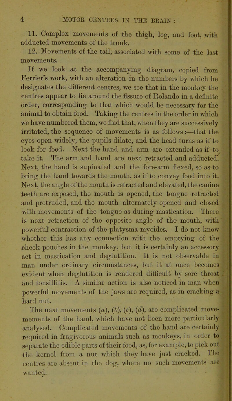 11. Complex movements of the thigh, leg, and foot, with adducted movements of the trunk. 12. Movements of the tail, associated with some of the last movements. If we look at the accompanying diagram, copied from Ferrier’s work, with an alteration in the numbers by which he designates the different centres, we see that in the monkey the centres appear to lie around the fissure of Kolando in a definite order, corresponding to that which would be necessary for the animal to obtain food. Taking the centres in the order in which we have numbered them, we find that, when they are successively irritated, the sequence of movements is as follows:—that the eyes open widely, the pupils dilate, and the head turns as if to look for food. Next the hand and arm are extended as if to^ take it. The arm and hand are next retracted and adducted. . Next, the hand is supinated and the fore-arm fiexed, so as to bring the hand towards the mouth, as if to convey food into it. Next, the angle of the mouth is retracted and elevated, the canine teeth are exposed, the mouth is opened, the tongue retracted , and protruded, and the mouth alternately opened and closed with movements of the tongue as during mastication. There is next retraction of the opposite angle of the mouth, with ‘ ' powerful contraction of the platysma myoides. I do not know i whether this has any connection with the emj)tying of the ■ cheelc pouches in the monkey, but it is certainly an accessory | act in mastication and deglutition. It is not observable in i man under ordinary circumstances, but it at once becomes i evident when deglutition is rendered difficult by sore throat ^ and tonsillitis. A similar action is also noticed in man when powerful movements of the jaws are required, as iu cracking a , hard nut. | The next movements (a), (b), (c), (<i), are complicated move- mements of the hand, which have not been more 2>urticularly analysed. Complicated movements of the hand are certainly si required in frugivorous animals sueh as monkeys, in order to , ,| separate the edible parts of their food, as, for example, to pick out J the kernel from a nut Avhich they have just cracked. Tlio • I centres are absent in the dog, where no such movements arc ^ wanted. •