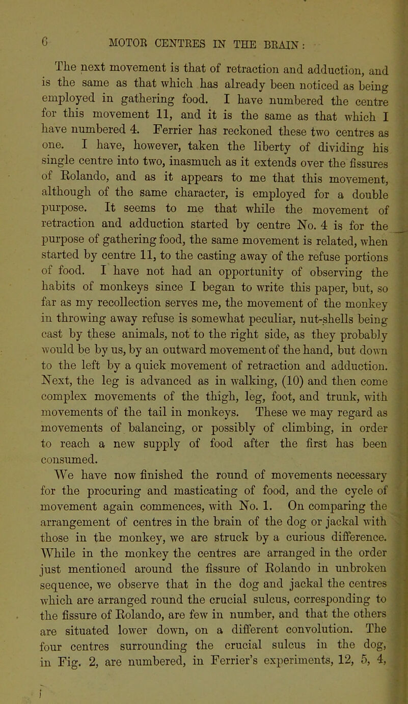 The next movement is that of retraction and adduction, and is the same as that which has already been noticed as being employed in gathering food. I have numbered the centre for this movement 11, and it is the same as that which I have numbered 4. Ferrier has reckoned these two centres as one. I have, however, taken the liberty of dividing his single centre into two, inasmuch as it extends over the fissures of Eolando, and as it appears to me that this movement, although of the same character, is employed for a double purpose. It seems to me that while the movement of retraction and adduction started by centre No. 4 is for the purpose of gathering food, the same movement is related, when started by centre 11, to the casting away of the refuse portions of food. I have not had an opportunity of observing the habits of monkeys since I began to write this paper, but, so far as my recollection serves me, the movement of the monkey in throwing away refuse is somewhat peculiar, nut-shells being cast by these animals, not to the right side, as they probably would be by us, by an outward movement of the hand, but down to the left by a quick movement of retraction and adduction. Next, the leg is advanced as in walking, (10) and then come complex movements of the thigh, leg, foot, and trunk, with movements of the tail in monkeys. These we may regard as movements of balancing, or possibly of climbing, in order to reach a new supply of food after the first has been consumed. We have now finished the round of movements necessary for the procuring and masticating of food, and the cycle of movement again commences, with No. 1. On comparing the arrangement of centres in the brain of the dog or jackal with those in the monkey, we are struck by a curious difference. While in the monkey the centres are arranged in the order just mentioned around the fissure of Eolando in unbroken sequence, we observe that in the dog and jackal the centres which are arranged round the crucial sulcus, corresponding to the fissure of Eolando, are few in number, and that the others are situated lower down, on a different convolution. The four centres surrounding the crucial sulcus in the dog, in Fig. 2, are numbered, in Ferrier’s experiments, 12, 5, 4, l )