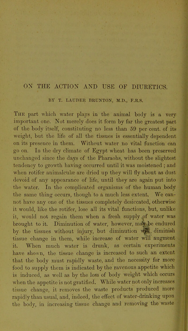ON THE ACTION AND USE OF DIURETICS. BY T. LAUDER BRUNTON, M.D., F.R.S. The part which water plays in the animal body is a very important one. Not merely does it form by far the greatest part of the body itself, constituting no less than 59 per cent, of its weight, but the life of all the tissues is essentially dependent on its presence in them. Without water no vital function can go on. In the dry climate of Egypt wheat has been preserved unchanged since the days of the Pharaohs, without the slightest tendency to growth having occurred until it was moistened ; and when rotifer animalcuke are dried up they will fly about as dust devoid of any appearance of life, until they are again put into the water. In the complicated organisms of the human body the same thing occurs, though to a much less extent. We can- not have any one of the tissues completely desiccated, otherwise it would, like the rotifer, lose all its vital functions, but, unlike it, would not regain them when a fresh supply of water was brought to it. Diminution of water, however, ma’y be endured by the tissues without injury, but diminution Will, diminish tissue change in them, while increase of water will augment it. When much water is drunk, as certain experiments have shown, the tissue change is increased to such an extent that the body must rapidly waste, and the necessity for more food to supply them is indicated by the ravenous appetite which is induced, as well as by the loss of body weight which occurs when the appetite is not gratified. While water not only increases tissue change, it removes the waste products produced more rapidly than usual, and, indeed, the effect of water-drinking upon the body, in increasing tissue change and removing the waste