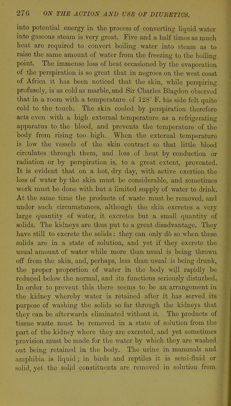 into potential energy in the process of converting liquid water into gaseous steam is very great. Five and a half times as much heat are required to convert boiling water into steam as to raise the same amount of water from the freezing to the boiling point. The immense loss of heat occasioned by the evaporation of the perspiration is so great that in negroes on the west coast of Africa it has been noticed that the skin, while perspiring profusely, is' as cold as marble, and Sir Charles Blagdon observed that in a room with a temperature of 128° F. his side felt quite cold to the touch. The skin cooled by perspiration therefore acts even with a high external temperature as a refrigerating apparatus to the blood, and prevents the temperature of the body from rising too high. When the external temperature is low the vessels of the skin contract so that little blood circulates through them, and loss of heat by conduction or radiation or by perspiration is, to a great extent, prevented. It is evident that on a hot, dry day, with active exertion the loss of water by the skin must be considerable, and sometimes work must be done with but a limited supply of water to drink. At the same time the products of waste must be removed, and under such circumstances, although the skin excretes a very large quantity of water, it excretes but a small quantity of solids. The kidneys are thus put to a great disadvantage. They have still to excrete the solids: they can only do so when these solids are in a state of solution, and yet if they excrete the usual amount of water while more than usual is being thrown off from the skin, and, perhaps, less than usual is being drunk, the proper proportion of water in the body will rapidly be reduced below the normal, and its functions seriously disturbed. In order to prevent this there seems to be an arrangement in the kidney whereby water is retained after it has served its purpose of washing the solids so far through the kidneys that they can be afterwards eliminated without it. The products of tissue waste must be removed in a state of solution from the part of the kidney where they are excreted, and yet sometimes provision must be made for the water by which they are washed out being retained in the body. The urine in mammals and amphibia is liquid; in birds and reptiles it is semi-fluid or solid, yet the solid constituents are removed in solution from