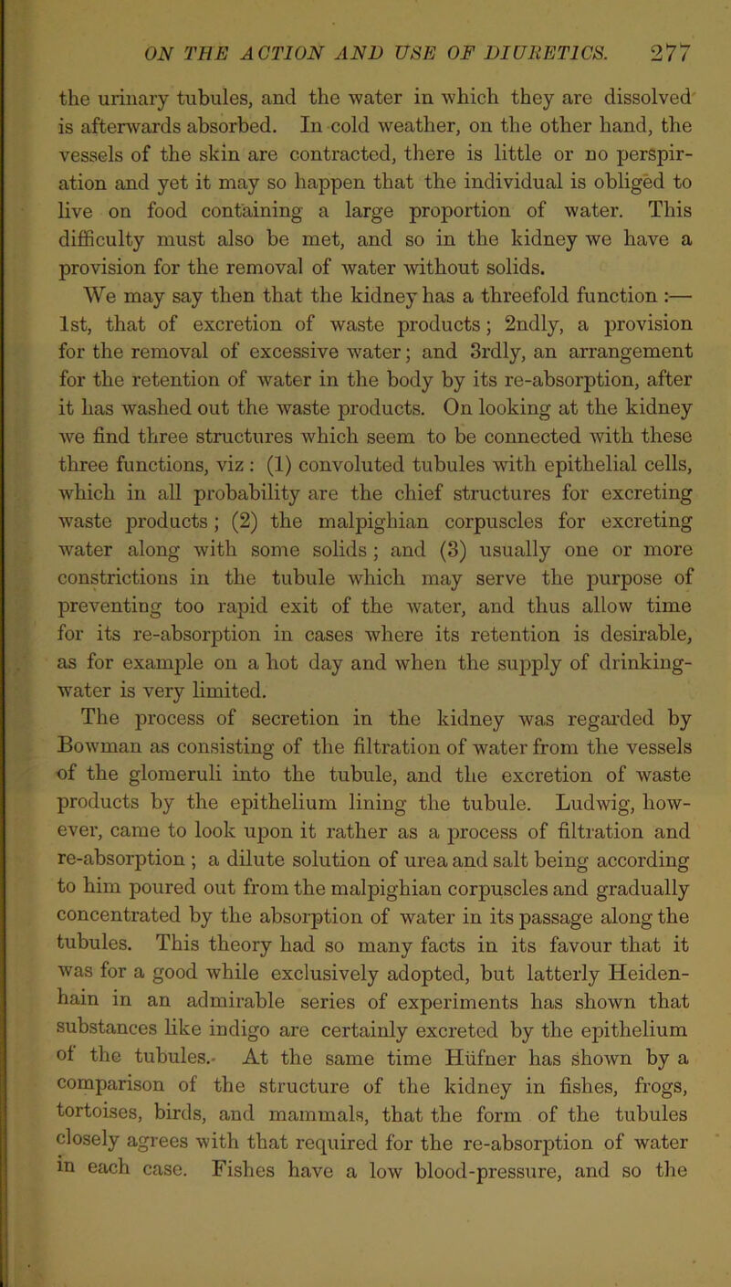 the urinary tubules, and the water in which they are dissolved is afterwards absorbed. In cold weather, on the other hand, the vessels of the skin are contracted, there is little or no perspir- ation and yet it may so happen that the individual is obliged to live on food containing a large proportion of water. This difficulty must also be met, and so in the kidney we have a provision for the removal of water without solids. We may say then that the kidney has a threefold function :— 1st, that of excretion of waste products; 2ndly, a provision for the removal of excessive water; and 3rdly, an arrangement for the retention of water in the body by its re-absorption, after it has washed out the waste jDroducts. On looking at the kidney we find three structures which seem to be connected with these three functions, viz : (1) convoluted tubules with epithelial cells, which in all probability are the chief structures for excreting waste products; (2) the malpighian corpuscles for excreting water along with some solids ; and (3) usually one or more constrictions in the tubule which may serve the purpose of preventing too rapid exit of the water, and thus allow time for its re-absorption in cases where its retention is desirable, as for example on a hot day and when the supply of drinking- water is very limited. The process of secretion in the kidney was regarded by Bowman as consisting of the filtration of water from the vessels ■of the glomeruli into the tubule, and the excretion of waste products by the epithelium lining the tubule. Ludwig, how- ever, came to look upon it rather as a process of filtration and re-absorption ; a dilute solution of urea and salt being according to him poured out from the malpighian corpuscles and gradually concentrated by the absorption of water in its passage along the tubules. This theory had so many facts in its favour that it was for a good while exclusively adopted, but latterly Heiden- hain in an admirable series of experiments has shown that substances like indigo are certainly excreted by the epithelium ol the tubules.- At the same time Hufner has shown by a comparison of the structure of the kidney in fishes, frogs, tortoises, birds, and mammals, that the form of the tubules closely agrees with that required for the re-absorption of water m each case. Fishes have a low blood-pressure, and so the