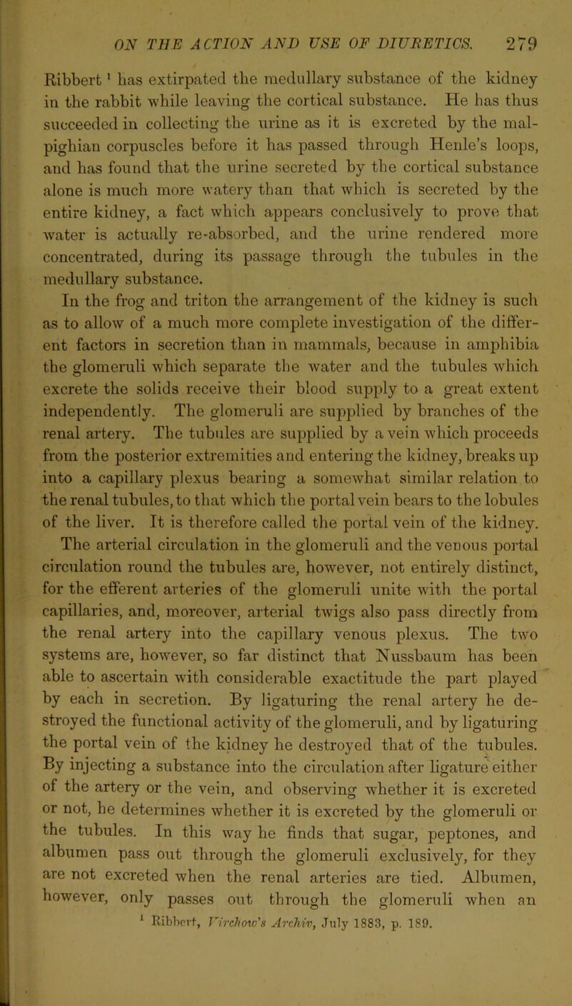 Ribberfc 1 has extirpated the medullary substance of the kidney in the rabbit while leaving the cortical substance. He lias thus succeeded in collecting the urine as it is excreted by the mal- pighian corpuscles before it has passed through Henle’s loops, and has found that the urine secreted by the cortical substance alone is much more watery than that which is secreted by the entire kidney, a fact which appears conclusively to prove that water is actually re-absorbed, and the urine rendered more concentrated, during its passage through the tubules in the medullary substance. In the frog and triton the arrangement of the kidney is such as to allow of a much more complete investigation of the differ- ent factors in secretion than in mammals, because in amphibia the glomeruli which separate the water and the tubules which excrete the solids receive their blood supply to a great extent independently. The glomeruli are supplied by branches of the renal artery. The tubules are supplied by a vein which proceeds from the posterior extremities and entering the kidney, breaks up into a capillary plexus bearing a somewhat similar relation to the renal tubules, to that which the portal vein bears to the lobules of the liver. It is therefore called the portal vein of the kidney. The arterial circulation in the glomeruli and the venous portal circulation round the tubules are, however, not entirely distinct, for the efferent arteries of the glomeruli unite with the portal capillaries, and, moreover, arterial twigs also pass directly from the renal artery into the capillary venous plexus. The two systems are, however, so far distinct that Nussbaum has been able to ascertain with considerable exactitude the part played by each in secretion. By ligaturing the renal artery he de- stroyed the functional activity of the glomeruli, and by ligaturing the portal vein of the kidney he destroyed that of the tubules. By injecting a substance into the circulation after ligature either of the artery or the vein, and observing whether it is excreted or not, he determines whether it is excreted by the glomeruli or the tubules. In this way he finds that sugar, peptones, and albumen pass out through the glomeruli exclusively, for they are not excreted when the renal arteries are tied. Albumen, however, only passes out through the glomeruli when an 1 Ribbert, Virchow's Arcliiv, July 1883, p. 189.