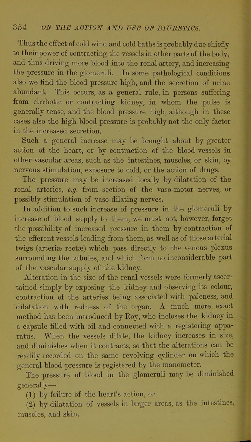 Thus the effect of cold wind and cold baths is probably due chiefly to their power of contracting the vessels in other parts of the body, and thus driving more blood into the renal artery, and increasing the pressure in the glomeruli. In some pathological conditions also we find the blood pressure high, and the secretion of urine abundant. This occurs, as a general rule, in persons suffering from cirrhotic or contracting kidney, in whom the pulse is generally tense, and the blood pressure high, although in these cases also the high blood pressure is probably not the only factor in the increased secretion. Such a general increase may be brought about by greater action of the heart, or by contraction of the blood vessels in other vascular areas, such as the intestines, muscles, or skin, by nervous stimulation, exposure to cold, or the action of drugs. The pressure may be increased locally by dilatation of the renal arteries, e.g. from section of the vaso-motor nerves, or possibly stimulation of vaso-dilating nerves. In addition to such increase of pressure in the glomeruli by increase of blood supply to them, we must not, however, forget the possibility of increased pressure in them by contraction of the efferent vessels leading from them, as well as of those arterial twigs (arteriae rectse) which pass directly to the venous plexus surrounding the tubules, and which form no inconsiderable part of the vascular supply of the kidney. Alteration in the size of the renal vessels were formerly ascer- tained simply by exposing the kidney and observing its colour, contraction of the arteries being associated with paleness, and dilatation with redness of the organ. A much more exact method has been introduced by Roy, who incloses the kidney in a capsule filled with oil and connected with a registering appa- ratus. When the vessels dilate, the kidney increases in size, and diminishes when it contracts, so that the alterations can be readily recorded on the same revolving cylinder on which the general blood pressure is registered by the manometer. The pressure of blood in the glomeruli may be diminished generally— (1) by failure of the heart’s action, or (2) by dilatation of vessels in larger areas, as the intestines, muscles, and skin.