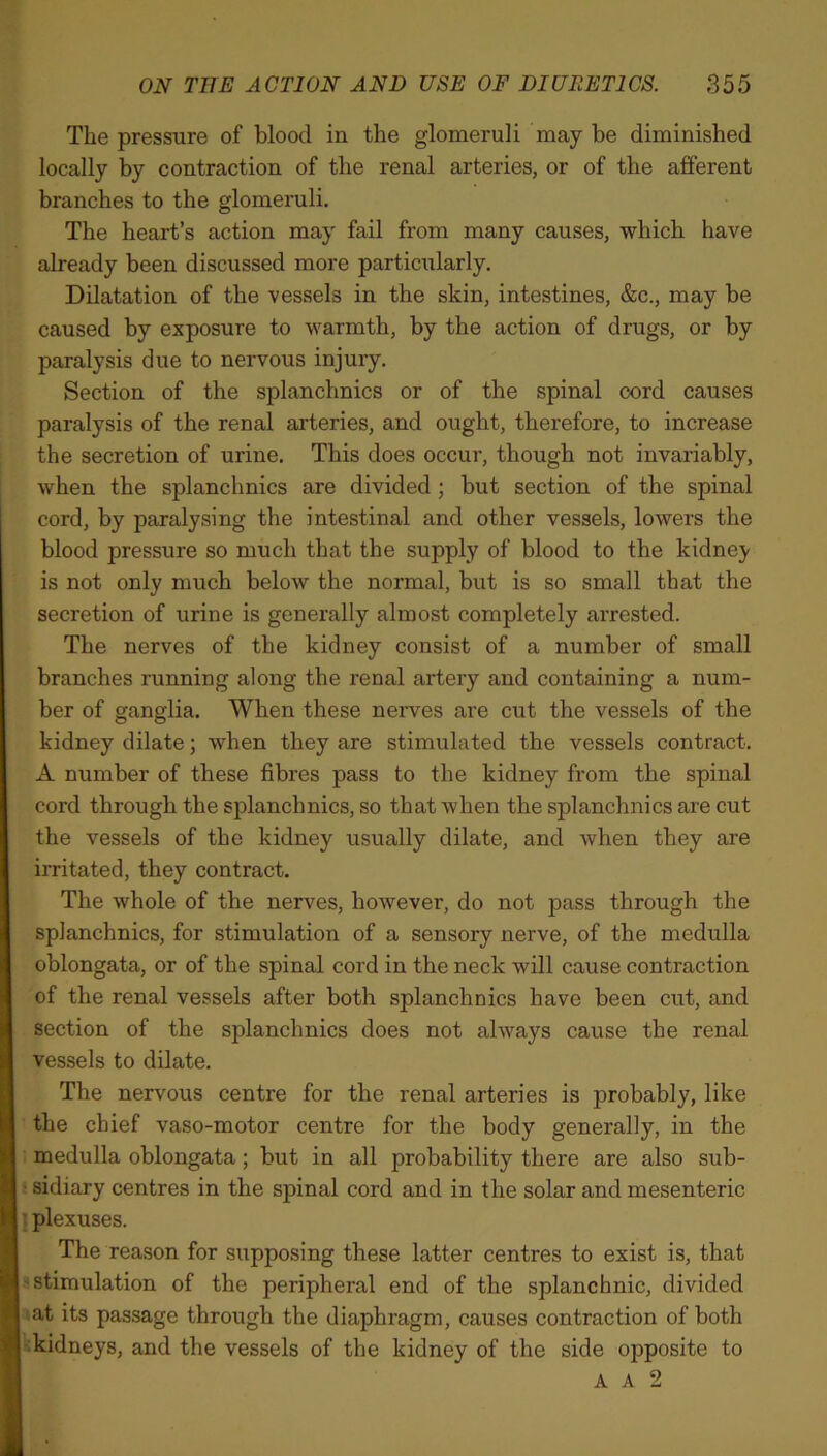 The pressure of blood in the glomeruli may be diminished locally by contraction of the renal arteries, or of the afferent branches to the glomeruli. The heart’s action may fail from many causes, which have already been discussed more particularly. Dilatation of the vessels in the skin, intestines, &c., may be caused by exposure to warmth, by the action of drugs, or by paralysis due to nervous injury. Section of the splanchnics or of the spinal cord causes paralysis of the renal arteries, and ought, therefore, to increase the secretion of urine. This does occur, though not invariably, when the splanchnics are divided ; but section of the spinal cord, by paralysing the intestinal and other vessels, lowers the blood pressure so much that the supply of blood to the kidney is not only much below the normal, but is so small that the secretion of urine is generally almost completely arrested. The nerves of the kidney consist of a number of small branches running along the renal artery and containing a num- ber of ganglia. When these nerves are cut the vessels of the kidney dilate; when they are stimulated the vessels contract. A number of these fibres pass to the kidney from the spinal cord through the splanchnics, so that when the splanchnics are cut the vessels of the kidney usually dilate, and when they are irritated, they contract. The whole of the nerves, however, do not pass through the splanchnics, for stimulation of a sensory nerve, of the medulla oblongata, or of the spinal cord in the neck will cause contraction of the renal vessels after both splanchnics have been cut, and section of the splanchnics does not always cause the renal vessels to dilate. The nervous centre for the renal arteries is probably, like the chief vaso-motor centre for the body generally, in the medulla oblongata; but in all probability there are also sub- 5 sidiary centres in the spinal cord and in the solar and mesenteric plexuses. The reason for supposing these latter centres to exist is, that stimulation of the peripheral end of the splanchnic, divided at its passage through the diaphragm, causes contraction of both kidneys, and the vessels of the kidney of the side opposite to A A 2