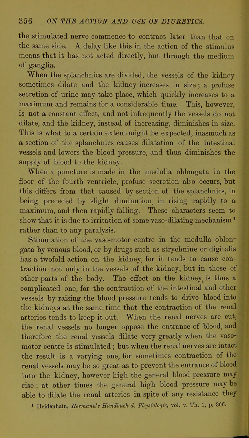 the stimulated nerve commence to contract later than that on the same side. A delay like this in the action of the stimulus means that it has not acted directly, but through the medium of ganglia. When the splanchnics are divided, the vessels of the kidney sometimes dilate and the kidney increases in size ; a profuse secretion of urine may take place, which quickly increases to a maximum and remains for a considerable time. This, however, is not a constant effect, and not infrequently the vessels do not dilate, and the kidney, instead of increasing, diminishes in size. This is what to a certain extent might be expected, inasmuch as a section of the splanchnics causes dilatation of the intestinal vessels and lowers the blood pressure, and thus diminishes the supply of blood to the kidney. When a puncture is made in the medulla oblongata in the floor of the fourth ventricle, profuse secretion also occurs, but this differs from that caused by section of the splanchnics, in being preceded by slight diminution, in rising rapidly to a maximum, and then rapidly falling. These characters seem to show that it is due to irritation of some vaso-dilating mechanism1 rather than to any paralysis. Stimulation of the vaso-motor centre in the medulla oblon- gata by venous blood, or by drugs such as strychnine or digitalis has a twofold action on the kidney, for it tends to cause con- traction not only in the vessels of the kidney, but in those of other parts of the body. The effect on the kidney, is thus a complicated one, for the contraction of the intestinal and other vessels by raising the blood pressure tends to drive blood into the kidneys at the same time that the contraction of the renal arteries tends to keep it out. When the renal nerves are cut, the renal vessels no longer oppose the entrance of blood, and therefore the renal vessels dilate very greatly when the vaso- motor centre is stimulated ; but when the renal nerves are intact the result is a varying one, for sometimes contraction of the renal vessels may be so great as to prevent the entrance of blood into the kidney, however high the general blood pressure may rise ; at other times the general high blood pressure may be able to dilate the renal arteries in spite of any resistance they 1 Hcidenhain, Hermann's Handbuch d. Physiologic, vol. v. Th. 1, p. 366.