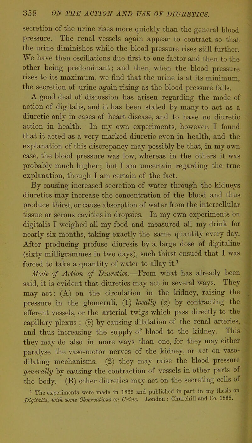 secretion of the urine rises more quickly than the general blood pressure. The renal vessels again appear to contract, so that the urine diminishes while the blood pressure rises still further. We have then oscillations due first to one factor and then to the other being predominant; and then, when the blood pressure rises to its maximum, we find that the urine is at its minimum, the secretion of urine again rising as the blood pressure falls. A good deal of discussion has arisen regarding the mode of action of digitalis, and it has been stated by many to act as a diuretic only in cases of heart disease, and to have no diuretic action in health. In my own experiments, however, I found that it acted as a very marked diuretic even in health, and the explanation of this discrepancy may possibly be that, in my own case, the blood pressure was low, whereas in the others it was probably much higher; but I am uncertain regarding the true explanation, though I am certain of the fact. By causing increased secretion of water through the kidneys diuretics may increase the concentration of the blood and thus produce thirst, or cause absorption of water from the intercellular tissue or serous cavities in dropsies. In my own experiments on digitalis I weighed all my food and measured all my drink for nearly six months, taking exactly the same quantity every day. After producing profuse diuresis by a. large dose of digitaline (sixty milligrammes in two days), such thirst ensued that I was forced to take a quantity of water to allay it.1 Mode of Action of Diuretics.—From what has already been said, it is evident that diuretics may act in several ways. They may act: (A) on the circulation in the kidney, raising the pressure in the glomeruli, (1) loccdly (a) by contracting the efferent vessels, or the arterial twigs which pass directly to the capillary plexus ; (b) by causing dilatation of the renal arteries, and thus increasing the supply of blood to the kidney. This they may do also in more ways than one, for they may either paralyse the vaso-motor nerves of the kidney, or act on vaso- dilating mechanisms. (2) they may raise the blood pressure gcncrcdly by causing the contraction of vessels in other parts of the body. (B) other diuretics may act on the secreting cells of 1 The experiments were made in 1865 and published in part in my thesis on Digitalis, ivith some Observations on Urine. London : Churchill and Co. 186S.