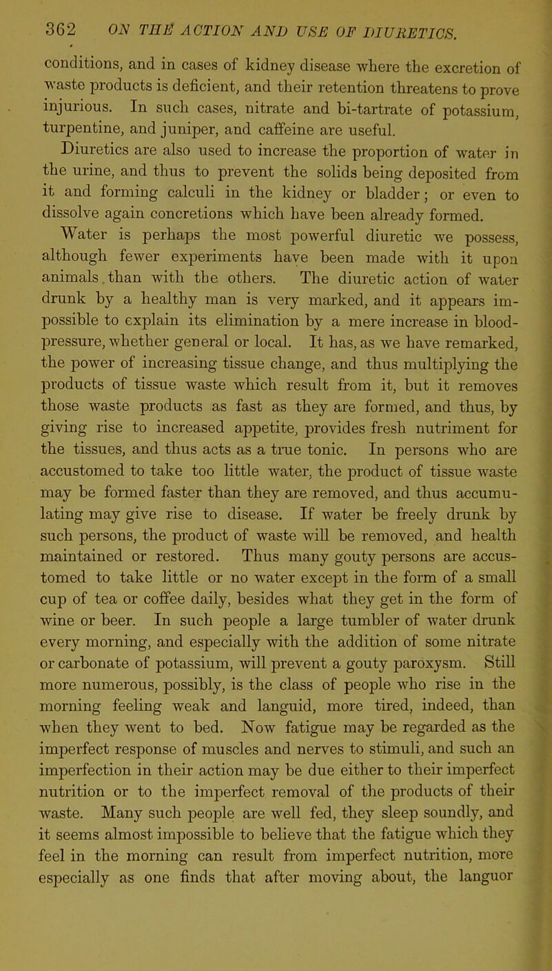 conditions, and in cases of kidney disease where the excretion of waste products is deficient, and their retention threatens to prove injurious. In such cases, nitrate and bi-tartrate of potassium, turpentine, and juniper, and caffeine are useful. Diuretics are also used to increase the proportion of water in the urine, and thus to prevent the solids being deposited from it and forming calculi in the kidney or bladder; or even to dissolve again concretions which have been already formed. Water is perhaps the most powerful diuretic we possess, although fewer experiments have been made with it upon animals than with the others. The diuretic action of water drunk by a healthy man is very marked, and it appears im- possible to explain its elimination by a mere increase in blood- pressure, whether general or local. It has, as we have remarked, the power of increasing tissue change, and thus multiplying the products of tissue waste which result from it, but it removes those waste products as fast as they are formed, and thus, by giving rise to increased appetite, provides fresh nutriment for the tissues, and thus acts as a true tonic. In persons who are accustomed to take too little water, the product of tissue waste may be formed faster than they are removed, and thus accumu- lating may give rise to disease. If water be freely drunk by such persons, the product of waste will be removed, and health maintained or restored. Thus many gouty persons are accus- tomed to take little or no water except in the form of a small cup of tea or coffee daily, besides what they get in the form of wine or beer. In such people a large tumbler of water drunk every morning, and especially with the addition of some nitrate or carbonate of potassium, will prevent a gouty paroxysm. Still more numerous, possibly, is the class of people who rise in the morning feeling weak and languid, more tired, indeed, than when they went to bed. Now fatigue may be regarded as the imperfect response of muscles and nerves to stimuli, and such an imperfection in their action may be due either to their imperfect nutrition or to the imperfect removal of the products of their waste. Many such people are well fed, they sleep soundly, and it seems almost impossible to believe that the fatigue which they feel in the morning can result from imperfect nutrition, more especially as one finds that after moving about, the languor