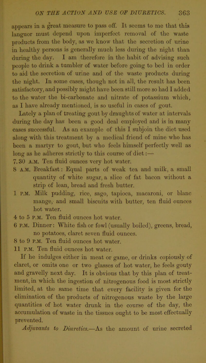 appears in a great measure to pass off. It seems to me that this languor must depend upon imperfect removal of the waste products from the body, as we know that the secretion of urine in healthy persons is generally much less during the night than during the day. I am therefore in the habit of advising such people to drink a tumbler of water before going to bed in order to aid the secretion of urine and of the waste products during the night. In some cases, though not in all, the result has been satisfactory, and possibly might have been still more so had I added to the water the bi-carhonate and nitrate of potassium which, as I have already mentioned, is so useful in cases of gout. Lately a plan of treating gout by draughts of water at intervals during the day has been a good deal employed and is in many cases successful. As an example of this I subjoin the diet used along with this treatment by a medical friend of mine who has been a martyr to gout, but who feels himself perfectly well as long as he adheres strictly to this course of diet:— 7.30 a.m. Ten fluid ounces very hot water. 8 A.M. Breakfast: Equal parts of weak tea and milk, a small quantity of white sugar, a slice of fat bacon without a strip of lean, bread and fresh butter. I P.M. Milk pudding, rice, sago, tapioca, macaroni, or blanc mange,- and small biscuits with butter, ten fluid ounces hot water. 4 to 5 P.M. Ten fluid ounces hot water. 6 P.M. Dinner: White fish or fowl (usually boiled), greens, bread, no potatoes, claret seven fluid ounces. 8 to 9 P.M. Ten fluid ounces hot water. II P.M. Ten fluid ounces hot water. If he indulges either in meat or game, or drinks copiously of claret, or omits one or two glasses of hot water, he feels gouty and gravelly next day. It is obvious that by this plan of treat- ment, in which the ingestion of nitrogenous food is most strictly limited, at the same time that every facility is given for the elimination of the products of nitrogenous waste by the large quantities of hot water drunk in the course of the day, the accumulation of waste in the tissues ought to be most effectually prevented. Adjuvants to Diuretics.—As the amount of urine secreted