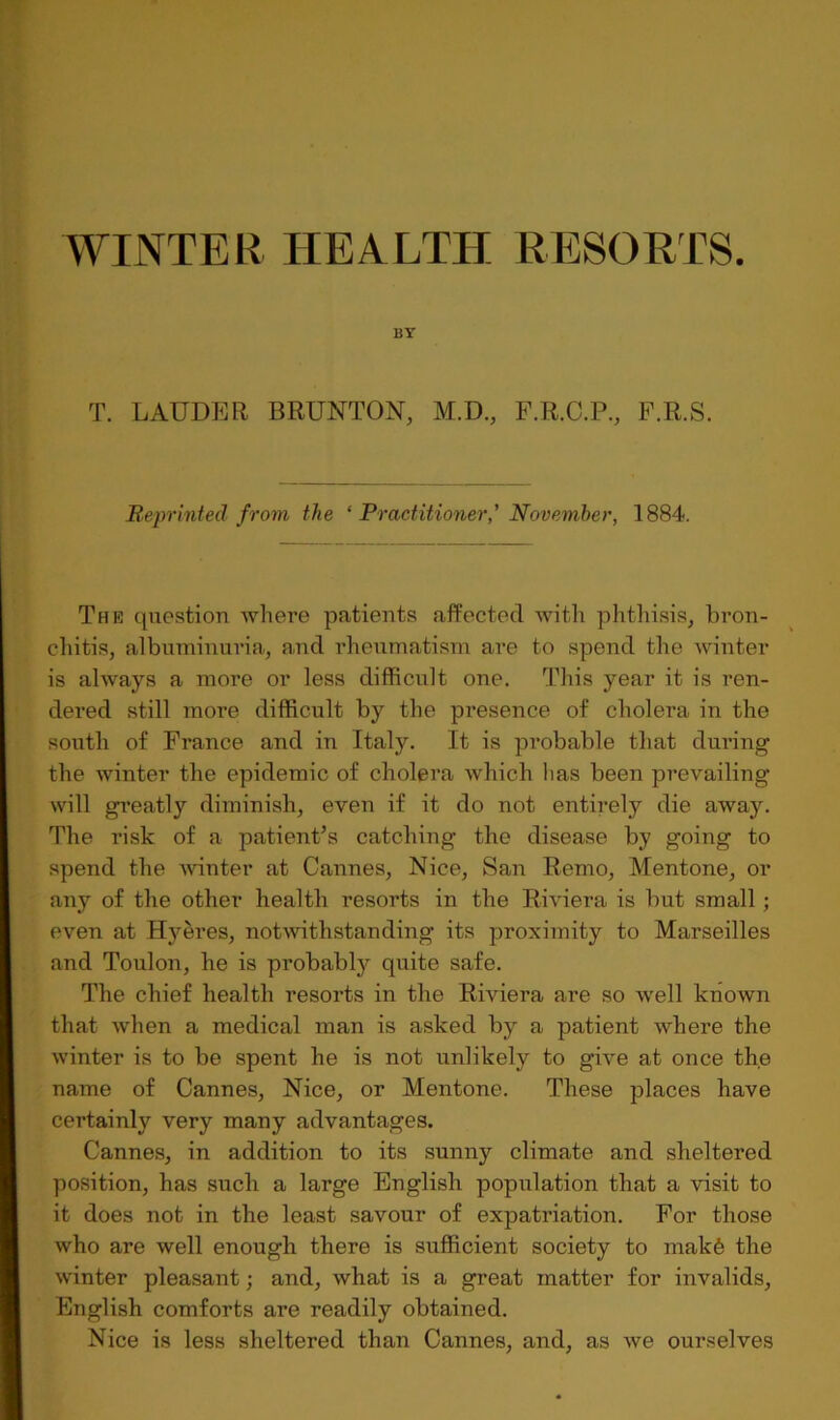 WINTER HEALTH RESORTS. BY T. LAUDER BRUNTON, M.D., F.R.C.P., F.R.S. Beprlnted from the ‘ PractitionerNovember, 1884. The question where patients affected with phthisis, bron- chitis, albuminuria, and I’heumatism are to spend the winter is ahvays a more or less difficult one. This year it is ren- dered still more difficult by the presence of cholera in the south of France and in Italy. It is probable that during the winter the epidemic of cholera which lias been prevailing will greatly diminish, even if it do not entirely die away. The risk of a patient’s catching the disease by going to spend the ^vinter at Cannes, Nice, San Remo, Mentone, or any of the other health resorts in the Riviera is but small; even at Hyeres, noUvithstanding its proximity to Marseilles and Toulon, he is probably quite safe. The chief health resorts in the Riviera are so well known that when a medical man is asked by a patient where the winter is to be spent he is not unlikely to give at once the name of Cannes, Nice, or Mentone. These places have certainly very many advantages. Cannes, in addition to its sunny climate and sheltered position, has such a large English population that a visit to it does not in the least savour of expatriation. For those who are well enough there is sufficient society to mak6 the winter pleasant •, and, what is a great matter for invalids, English comforts are readily obtained. Nice is less sheltered than Cannes, and, as we ourselves