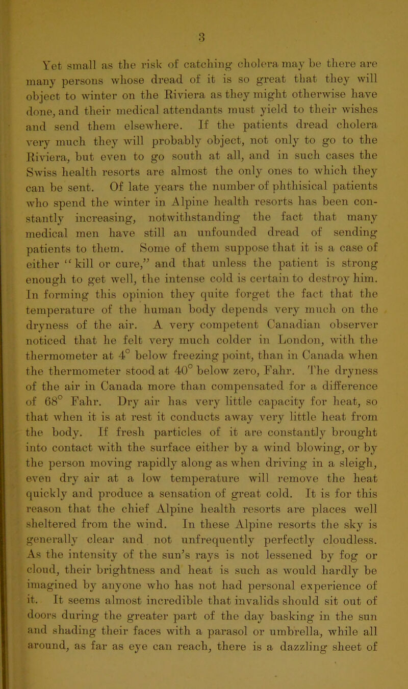 Vet small as the risk of catching- cholera may he there are many persons whose dread of it is so great that they will object to winter on the Riviera as they might otherwise have done, and their medical attendants must yield to their wishes and send them elsewhere. If the patients dread cholera very much they will probably object, not only to go to the Riviera, but even to go south at all, and in such cases the Swiss health resorts are almost the only ones to which they can be sent. Of late years the number of phthisical patients who spend the -winter in Alpine health resorts has been con- stantly increasing, notwithstanding the fact that many medical men have still an unfounded dread of sending patients to them. Some of them suppose that it is a case of either “kill or cure,” and that unless the patient is strong enough to get well, the intense cold is certain to destroy him. In forming this opinion they quite forget the fact that the temperature of the human body depends very much on the dryness of the air. A very competent Canadian observer noticed that he felt very much colder in London, with the thermometer at 4° below freezing point, than in Canada when the thermometer stood at 40° below zero, Fahr. 'I'he dryness of the air in Canada more than compensated for a difference of 68° Fahr. Dry air has very little capacity for heat, so that when it is at rest it conducts away very little heat from the body. If fresh particles of it are constantly brought into contact with the surface either by a wind blowing, or by the person moving rapidly along as when driving in a sleigh, even dry air at a low temperature will remove the heat quickly and produce a sensation of great cold. It is for this reason that the chief Alpine health resorts ai-e places well sheltered from the wind. In these Alpine resorts the sky is generally clear and not unfrequently perfectly cloudless. As the intensity of the sun^s rays is not lessened by fog or cloud, their brightness and heat is such as would hardly be imagined by anyone who has not had personal experience of it. It seems almost incredible that invalids should sit out of tloors during the greater part of the day basking in the sun and shading their faces with a parasol or umbrella, while all around, as far as eye can reach, there is a dazzling sheet of