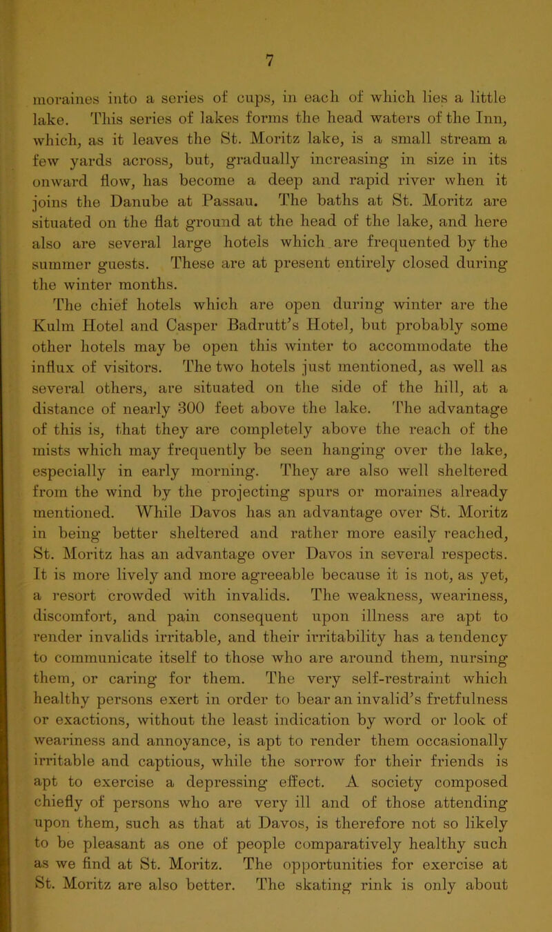 moraines into a series of cups, in each of which lies a little lake. This series of lakes forms the head waters of the Inn, which, as it leaves the St. Moritz lake, is a small stream a few yards across, but, gradually increasing in size in its onward flow, has become a deep and rapid river when it joins the Danube at Passau. The baths at St. Moritz are situated on the flat ground at the head of the lake, and here also are several large hotels which are frequented by the summer guests. These are at present entirely closed during the winter months. The chief hotels which are open during winter are the Kulm Hotel and Casper BadrutPs Hotel, but probably some other hotels may be open this winter to accommodate the influx of visitors. The two hotels just mentioned, as well as several others, are situated on the side of the hill, at a distance of nearly 300 feet above the lake. 'I'he advantage of this is, that they are completely above the reach of the mists which may frequently be seen hanging over the lake, especially in early morning. They are also well sheltered from the wind by the projecting spurs or moraines already mentioned. While Davos has an advantage over St. Moritz in being better sheltered and rather more easily reached, St. Moritz has an advantage over Davos in several respects. It is more lively and more agreeable because it is not, as yet, a resort crowded with invalids. The weakness, weariness, discomfort, and pain consequent upon illness are apt to render invalids mltable, and their irritability has a tendency to communicate itself to those who are around them, nursing them, or caring for them. The very self-restraint which healthy persons exert in order to bear an invalid’s fretfulness or exactions, without the least indication by word or look of weariness and annoyance, is apt to render them occasionally irritable and captious, while the sorrow for their friends is apt to exercise a depressing effect. A society composed chiefly of persons who are very ill and of those attending upon them, such as that at Davos, is therefore not so likely to be pleasant as one of people comparatively healthy such as we find at St. Moritz. The opportunities for exercise at St. Moritz are also better. The skating rink is only about