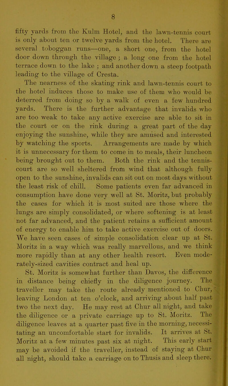 >; I fifty yards from the Kulm Hotel, and the lawn-tennis court is only about ten or twelve yards from the hotel. There are several toboggan runs—one, a short one, from the hotel door down through the village ; a long one from the hotel terrace down to the lake ; and another down a steep footpath leading to the village of Cresta. The nearness of the skating rink and lawn-tennis court to the hotel induces those to make use of them who would be deterred from doing so by a walk of even a few hundred yards. There is the further advantage that invalids who are too weak to take any active exercise are able to sit in the court or on the rink during a great part of the day enjoying the sunshine, while they are amused and interested by watching the sports. Arrangements are made by which it is unnecessary for them to come in to meals, their luncheon \ being brought out to them. Both the rink and the tennis- j court are so well sheltered frotn wind that although fully j open to the sunshine, invalids can sit out on most days without the least risk of chill. Some patients even far advanced in j consumption have done very well at St. Moritz, but probably ] the cases for which it is most suited are those where the j lungs are simply consolidated, or where softening is at least j not far advanced, and the patient retains a sufficient amount f of energy to enable him to take active exercise out of doors. |r We have seen cases of simple consolidation clear up at St. « Moritz in a way which was really marvellous, and we think # more rapidly than at any other health resort. Even mode- 'i rately-sized cavities contract and heal up. » St. Moritz is somewhat further than Davos, the difference | in distance being chiefly in the diligence journey. The J j traveller may take the route already mentioned to Chur, | leaving London at ten o^clock, and arriving about half past ^ * two the next day. He may rest at Chur all night, and take > the diligence or a private carriage up to St. Moritz. The diligence leaves at a quarter past five in the morning, necessi- tating an uncomfortable start for invalids. It arrives at St. Moritz at a few minutes past six at night. This early start may be avoided if the traveller, instead of staying at Chur all night, should take a carriage on to Thusis and sleep there.