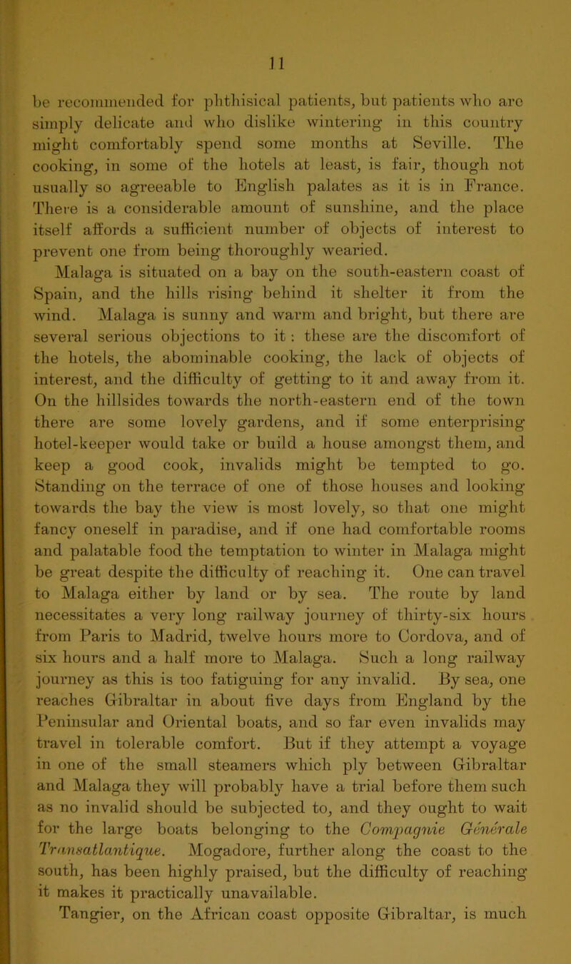 n be recoinmeuded fov pbtbisical patients, but patients wlio are simply delicate and who dislike wintering in this country might comfortably spend some months at Seville. The cooking, in some of the hotels at least, is fair, though not usually so agreeable to English palates as it is in France. Thei-e is a considerable amount of sunshine, and the place itself aftords a sufficient number of objects of interest to prevent one from being thoroughly wearied. Malaga is situated on a bay on the south-eastern coast of Spain, and the hills rising behind it shelter it from the wind. Malaga is sunny and warm and bright, but there are several serious objections to it: these are the discomfort of the hotels, the abominable cooking, the lack of objects of interest, and the difficulty of getting to it and away fi’orn it. On the hillsides towards the north-eastern end of the town there are some lovely gardens, and if some enterprising hotel-keeper would take or build a house amongst them, and keep a good cook, invalids might be tempted to go. Standing on the terrace of one of those houses and looking towards the bay the view is most lovely, so that one might fancy oneself in paradise, and if one had comfortable rooms and palatable food the temptation to winter in Malaga might be great despite the difficulty of reaching it. One can travel to Malaga either by land or by sea. The route by land necessitates a very long railway journey of thirty-six hours from Paris to Madrid, twelve hours more to Cordova, and of six hours and a half more to Malaga. Such a long railway journey as this is too fatiguing for any invalid. By sea, one reaches Gribraltar in about five days from England by the Peninsular and Oriental boats, and so far even invalids may travel in tolerable comfort. But if they attempt a voyage in one of the small steamers which ply between Gribraltar and Malaga they will probably have a trial before them such as no invalid should be subjected to, and they ought to wait for the large boats belonging to the Compagnie Generate Transatlantiqtie. Mogadore, further along the coast to the south, has been highly praised, but the difficulty of reaching it makes it practically unavailable. Tangier, on the African coast opposite Gribraltar, is much