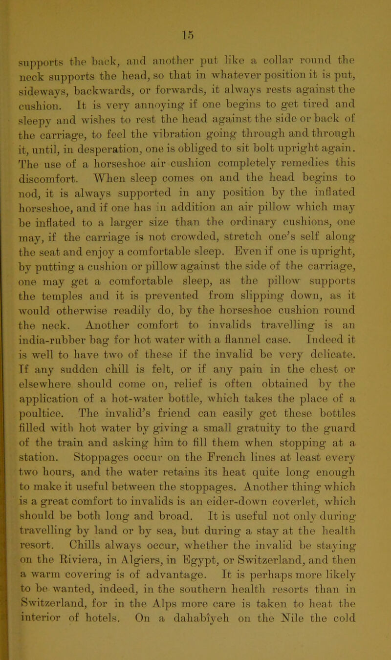 supports the bade, and another put like a collar round the neck supports the head, so that in whatever position it is put, sideways, backwards, or forwards, it always rests against the cushion. It is very annoying if one begins to get tired and sleepy and wishes to rest the head against the side or back of the carriage, to feel the vibration going through and through it, until, in desperation, one is obliged to sit bolt upiught again. The use of a horseshoe air cushion completely remedies this discomfort. When sleep comes on and the head begins to nod, it is always supported in any position by the inflated horseshoe, and if one has in addition an air pillow which may be inflated to a larger size than the ordinary cushions, one may, if the carriage is not crowded, stretch one’s self along the seat and enjoy a comfortable sleep. Even if one is upright, by putting a cushion or pillow against the side of the carriage, one may get a comfortable sleep, as the pillow supports the temples and it is prevented from slipping down, as it would otherwise readily do, by the horseshoe cushion round the neck. Another comfort to invalids travelling is an india-rubber bag for hot water with a flannel case. Indeed it is well to have two of these if the invalid be very delicate. If any sudden chill is felt, or if any pain in the chest or elsewhei’e should come on, relief is often obtained by the application of a hot-water bottle, which takes the place of a poultice. The invalid’s friend can easily get these bottles filled witli hot water by giving a small gratuity to the guard of the train and asking him to fill them when stopping at a station. Stoppages occur on the French lines at least every two hours, and the water retains its heat quite long enough to make it useful between the stoppages. Another thing which is a great comfort to invalids is an eider-down coverlet, which should be both long and broad. It is useful not onl}^ during travelling by land or by sea, but during a stay at the health resort. Chills always occur, whether the invalid be staying on the Riviera, in Algiers, in Egypt, or Switzerland, and then a warm covering is of advantage. It is perhaps more likely to be wanted, indeed, in the southern health resoi*ts than in Switzerland, for in the Alps more care is taken to heat the interior of hotels. On a dahabiyeh on the Nile the cold