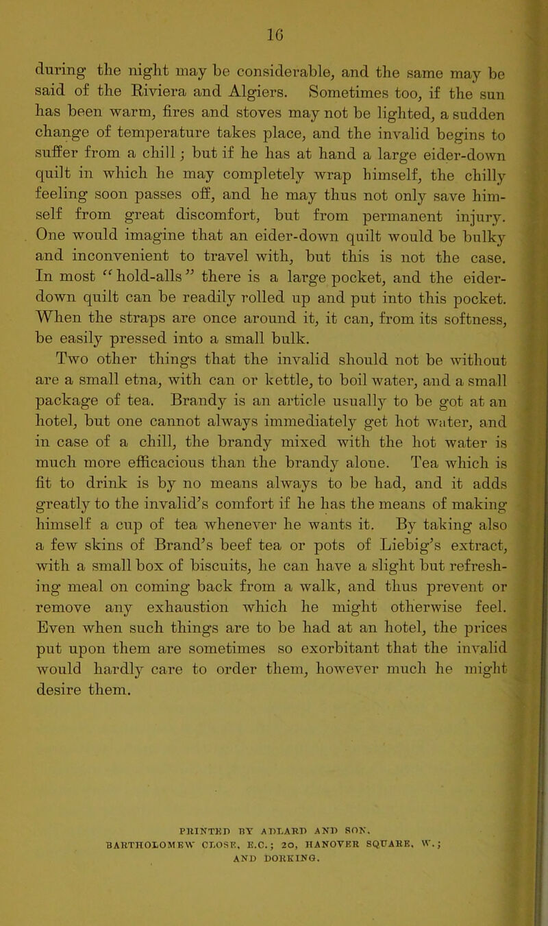 IG during the night may he considerable, and the same may be said of the Eiviera and Algiers. Sometimes too, if the sun has been warm, fires and stoves may not be lighted, a sudden change of temperature takes place, and the invalid begins to suffer from a chill; but if he has at hand a large eider-down quilt in which he may completely wrap himself, the chilly feeling soon passes off, and he may thus not only save him- self from great discomfort, but from permanent injury. One would imagine that an eider-down quilt would be bulky and inconvenient to travel with, but this is not the case. In most “ hold-alls ” there is a large pocket, and the eider- down quilt can be readily rolled up and put into this pocket. When the straps are once around it, it can, from its softness, be easily pressed into a small bulk. Two other things that the invalid should not be without are a small etna, with can or kettle, to boil water, and a small package of tea. Brandy is an article usually to be got at an hotel, but one cannot always immediately get hot water, and in case of a chill, the brandy mixed with the hot water is much more efficacious than the brandy alone. Tea Avhich is fit to drink is by no means always to be had, and it adds greatly to the invalid^s comfort if he has the means of making himself a cup of tea whenever he wants it. By taking also a few skins of Brand’s beef tea or pots of Liebig’s extract, with a small box of biscuits, he can have a slight but refresh- ing meal on coming back from a walk, and thus preveiit or remove any exhaustion which he might otherwise feel. Even when such things are to be had at an hotel, the prices put upon them are sometimes so exorbitant that the invalid would hardly care to order them, however much he might desire them. PHINTKI) BY ABI-ARU AND SON. BARTHOLOMEW CLOSE, E.C.; 20, HANOVER SQUARE. W.; AND DORKING.