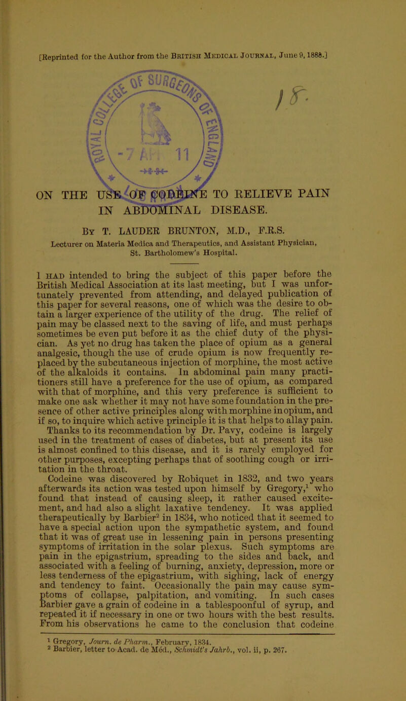[Reprinted for the Author from the British Medical Journal, June 9,1888.] By T. LAUDER BRUNTON, M.D., F.R.S. Lecturer on Materia Medica and Therapeutics, and Assistant Physician, St. Bartholomew’s Hospital. 1 had intended to bring the subject of this paper before the British Medical Association at its last meeting, but I was unfor- tunately prevented from attending, and delayed publication of this paper for several reasons, one of which was the desire to ob- tain a larger experience of the utility of the drug. The relief of pain may be classed next to the saving of life, and must perhaps sometimes be even put before it as the chief duty of the physi- cian. As yet no drug has taken the place of opium as a general analgesic, though the use of crude opium is now frequently re- placed by the subcutaneous injection of morphine, the most active of the alkaloids it contains. In abdominal pain many practi- tioners still have a preference for the use of opium, as compared with that of morphine, and this very preference is sufficient to make one ask whether it may not have some foundation in the pre- sence of other active principles along with morphine in opium, and if so, to inquire which active principle it is that helps to allay pain. Thanks to its recommendation by Dr. Pavy, codeine is largely used in the treatment of cases of diabetes, but at present its use is almost confined to this disease, and it is rarely employed for other purposes, excepting perhaps that of soothing cough or irri- tation in the throat. Codeine was discovered by Robiquet in 1832, and two years afterwards its action was tested upon himself by Gregory,1 who found that instead of causing sleep, it rather caused excite- ment, and had also a slight laxative tendency. It was applied therapeutically by Barbier2 in 1834, who noticed that it seemed to have a special action upon the sympathetic system, and found that it was of great use in lessening pain in persons presenting symptoms of irritation in the solar plexus. Such symptoms are pain in the epigastrium, spreading to the sides and back, and associated with a feeling of burning, anxiety, depression, more or les3 tenderness of the epigastrium, with sighing, lack of energy and tendency to faint. Occasionally the pain may cause sym- Stoms of collapse, palpitation, and vomiting. In such cases arbier gave a grain of codeine in a tablespoonful of syrup, and repeated it if necessary in one or two hours with the best results. From his observations he came to the conclusion that codeine 1 Gregory, Joum. de Pharm., February, 1834.