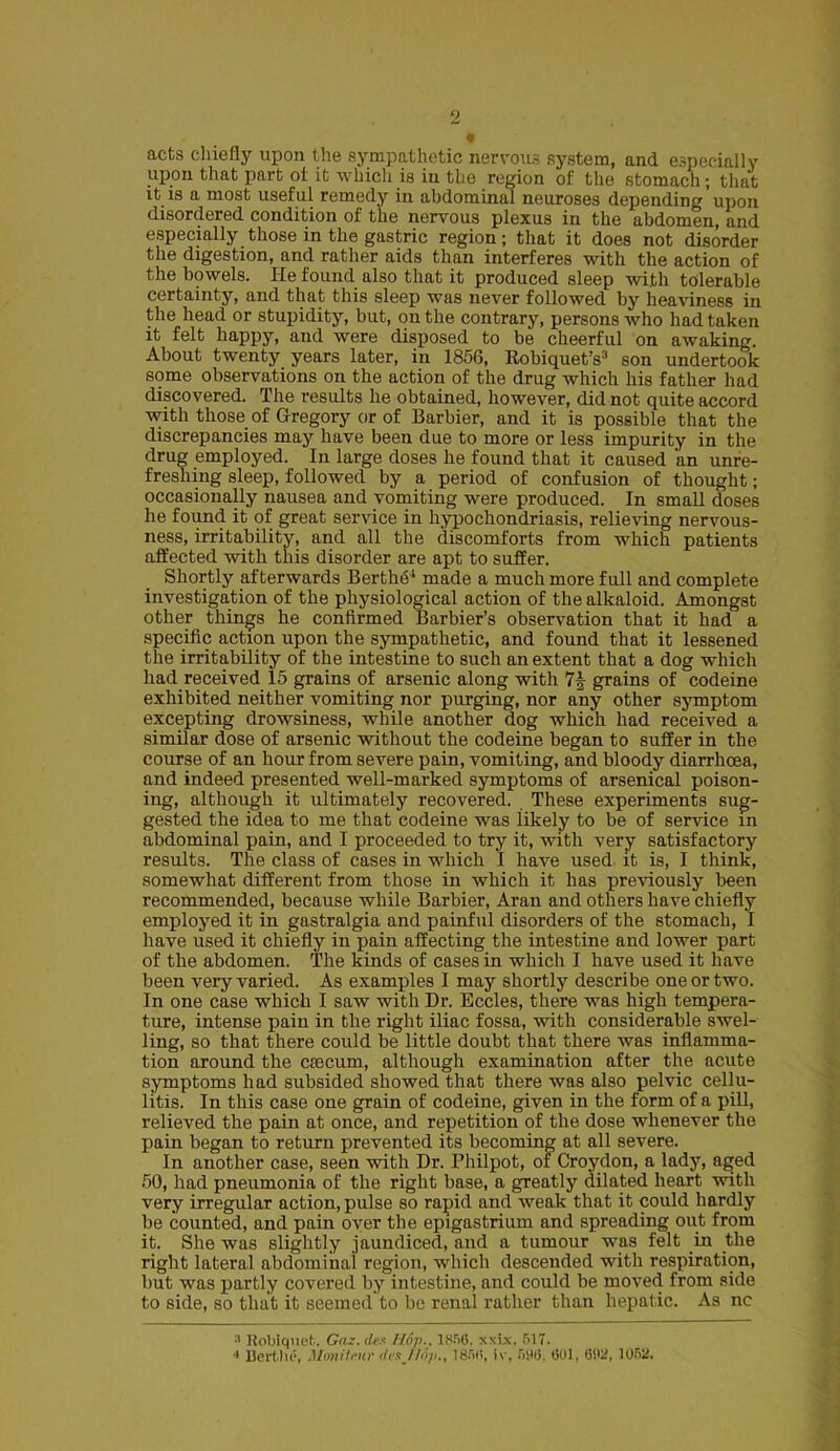 9 acts chiefly upon the sympathetic nervous system, and especially upon that part oi it which is in the region of the stomach; that it is a most useful remedy in abdominal neuroses depending upon disordered condition of the nervous plexus in the abdomen, and especially those in the gastric region; that it does not disorder the digestion, and rather aids than interferes with the action of the bowels. He found also that it produced sleep with tolerable certainty, and that this sleep was never followed by heaviness in the head or stupidity, but, outlie contrary, persons who had taken it felt happy, and were disposed to be cheerful on awaking. About twenty years later, in 1856, Robiquet’s3 son undertook some observations on the action of the drug which his father had discovered. The results he obtained, however, did not quite accord with those of Gregory or of Barbier, and it is possible that the discrepancies may have been due to more or less impurity in the drug employed. In large doses he found that it caused an unre- freshing sleep, followed by a period of confusion of thought; occasionally nausea and vomiting were produced. In small doses he found it of great service in hypochondriasis, relieving nervous- ness, irritability, and all the discomforts from which patients affected with this disorder are apt to suffer. Shortly afterwards Berths made a much more full and complete investigation of the physiological action of the alkaloid. Amongst other tilings he confirmed Barbier’s observation that it had a specific action upon the sympathetic, and found that it lessened the irritability of the intestine to such an extent that a dog which had received 15 grains of arsenic along with grains of codeine exhibited neither vomiting nor purging, nor any other symptom excepting drowsiness, while another dog which had received a similar dose of arsenic without the codeine began to suffer in the course of an hour from severe pain, vomiting, and bloody diarrhoea, and indeed presented well-marked symptoms of arsenical poison- ing, although it ultimately recovered. These experiments sug- gested the idea to me that codeine was likely to be of service in abdominal pain, and I proceeded to try it, with very satisfactory results. The class of cases in which I have used it is, I think, somewhat different from those in which it has previously been recommended, because while Barbier, Aran and others have chiefly employed it in gastralgia and painful disorders of the stomach, I have used it chiefly in pain affecting the intestine and lower part of the abdomen. The kinds of cases in which I have used it have been very varied. As examples I may shortly describe one or two. In one case which I saw with Dr. Eccles, there was high tempera- ture, intense pain in the right iliac fossa, with considerable swel- ling, so that there could be little doubt that there was inflamma- tion around the caecum, although examination after the acute symptoms had subsided showed that there was also pelvic cellu- litis. In this case one grain of codeine, given in the form of a pill, relieved the pain at once, and repetition of the dose whenever the pain began to return prevented its becoming at all severe. In another case, seen with Dr. Philpot, of Croydon, a lady, aged 50, had pneumonia of the right base, a greatly dilated heart with very irregular action, pulse so rapid and weak that it could hardly be counted, and pain oyer the epigastrium and spreading out from it. She was slightly jaundiced, and a tumour was felt in the right lateral abdominal region, which descended with respiration, but was partly covered by intestine, and could be moved from side to side, so that it seemed to be renal rather than hepatic. As nc :J Kobiquet. Gaz.des Hop.. 1856. xxix. 517. •* Bertlie, Monilour <frs//op., 1856, iv. 506. 601, 602, 1052.