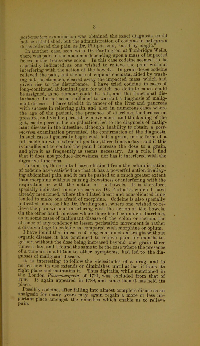 3 post-mortem examination was obtained the exact diagnosis could not be established, but the administration of codeine in half-grain doses relieved the pain, as Dr. Philpot said, “ as if by magic.” In another case, seen with Dr. Pardington at Tunbridge Wells, there was pain in the abdomen depending upon a mass of impacted faeces in the transverse colon. In this case codeine seemed to be especially indicated, as one wished to relieve the pain without interfering with the action of the bowels. In grain doses codeine relieved the pain, and the use of copious enemata, aided by wash- ing out the stomach, cleared away the impacted mass which had given rise to the disturbance. I have tried codeine in cases of long-continued abdominal pain for which no definite cause could be assigned, as no tumour could be felt, and the functional dis- turbance did not seem sufficient to warrant a diagnosis of malig- nant disease. I have tried it in cancer of the liver and pancreas with success in relieving pain, and also in numerous cases where the age of the patient, the presence of diarrhoea, tenderness on pressure, and visible peristaltic movements, and thickening of the gut, easily perceptible on palpation, led to the diagnosis of malig- nant disease in the intestine, although inability to obtain a post- mortem examination prevented the confirmation of the diagnosis. In such cases I generally begin with half a grain, in the form of a pill made up with extract of gentian, three times a day; and if this is insufficient to control the pain I increase the dose to a grain, and give it as frequently as seems necessary. As a rule, 1 find that it does not produce drowsiness, nor has it interfered with the digestive functions. To sum up, the results I have obtained from the administration of codeine have satisfied me that it has a powerful action in allay- ing abdominal pain, and it can be pushed to a much greater extent than morphine without causing drowsiness or interfering with the respiration or with the action of the bowels. It is, therefore, specially indicated in such a case as Dr. Philpot’s, which I have already mentioned, where the dilated heart and consolidated lung tended to make one afraid of morphine. Codeine is also specially indicated in a case like Dr. Pardington’s, where one wished to re- lieve the pain without interfering with the action of the bowels. On the other hand, in cases where there has been much diarrhoea, as in some cases of malignant disease of the colon or rectum, the absence of any tendency to lessen peristaltic movement is rather a disadvantage to codeine as compared with morphine or opium. I have found that in cases of long-continued enteralgia without organic disease, it has continued to relieve pain for months to- gether, without the dose being increased beyond one grain three times a day, and I found the same to be the case where the presence of a tumour, in addition to other symptoms, had led to the dia- gnoses of malignant disease. It is interesting to follow the vicissitudes of a drug, and to notice how its use extends or diminishes until at last it finds its right place and maintains it. Thus digitalis, while mentioned in the London Pharmacopoeia of 1721, was excluded from that of 1746. It again appeared in 1788, and since then it has held its place. Possibly codeine, after falling into almost complete disuse as an analgesic for many years may again regain a more or less im- portant place amongst the remedies which enable us to relieve pain.