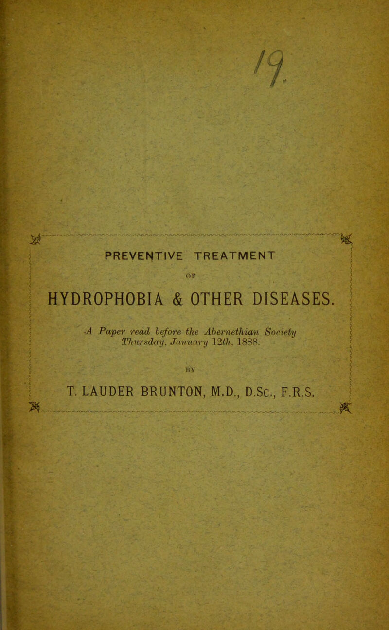 £T '  ~~ ~ ‘ ~ ' X PREVENTIVE TREATMENT OF HYDROPHOBIA & OTHER DISEASES, j ■A Paper read before the Abernethian Society Thursday, January 12th, 1888. T. LAUDER BRUNTON, M.D., D.Sc, F.R.S. X I ; _ K ■ _v - e