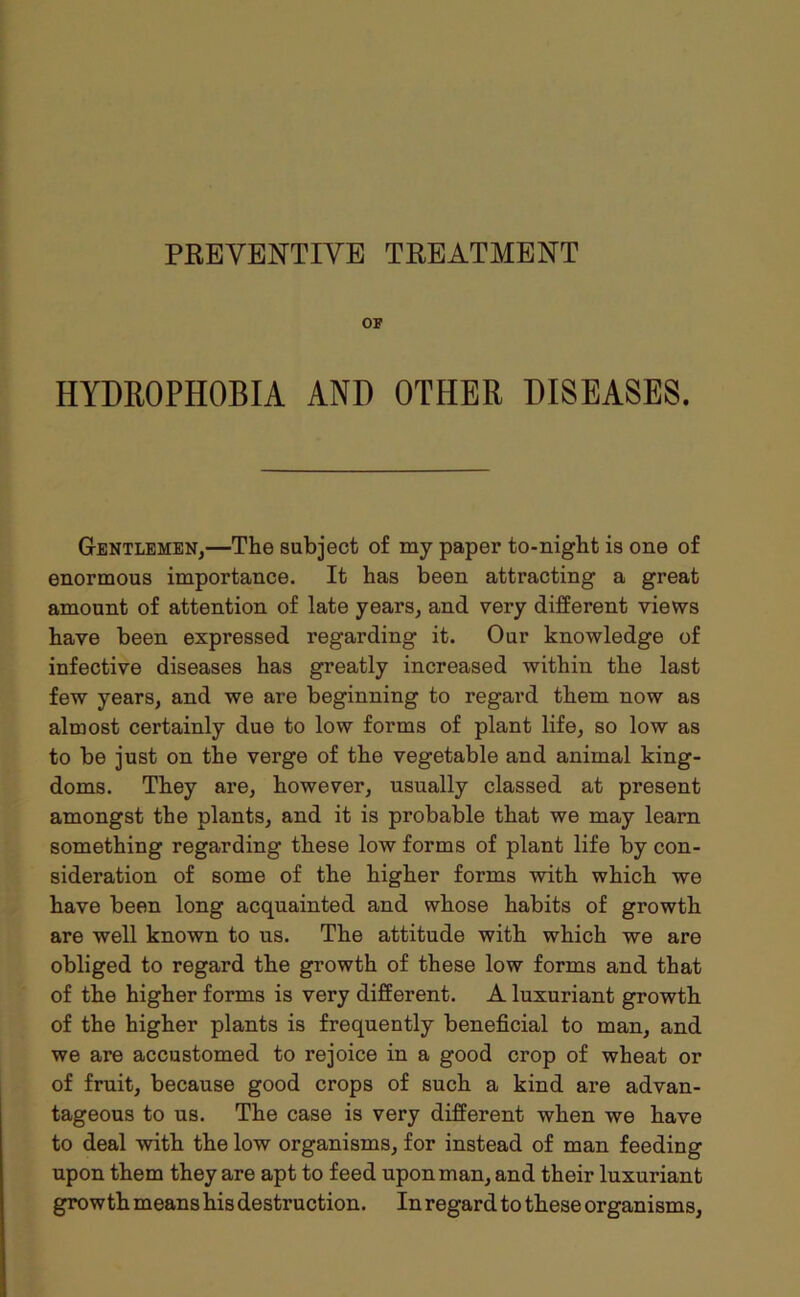 OF HYDROPHOBIA AND OTHER DISEASES. Gentlemen,—The subject of my paper to-night is one of enormous importance. It has been attracting a great amount of attention of late years, and very different views have been expressed regarding it. Our knowledge of infective diseases has greatly increased within the last few years, and we are beginning to regard them now as almost certainly due to low forms of plant life, so low as to be just on the verge of the vegetable and animal king- doms. They are, however, usually classed at present amongst the plants, and it is probable that we may learn something regarding these low forms of plant life by con- sideration of some of the higher forms with which we have been long acquainted and whose habits of growth are well known to us. The attitude with which we are obliged to regard the growth of these low forms and that of the higher forms is very different. A luxuriant growth of the higher plants is frequently beneficial to man, and we are accustomed to rejoice in a good crop of wheat or of fruit, because good crops of such a kind are advan- tageous to us. The case is very different when we have to deal with the low organisms, for instead of man feeding upon them they are apt to feed upon man, and their luxuriant growth means his destruction. In regard to these organisms.